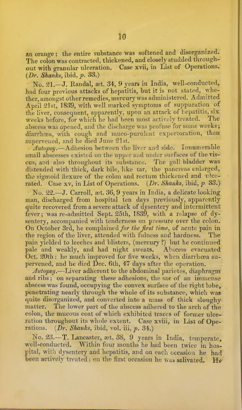 an orange ; the entire substance was softened and disorganized. The colon was contracted, thickened, and closely studded through- out with granular ulceration. Case xvii, in List of Operations. (Dr. Shanks, ibid, p. 33.) No. 21.—J. Randal, aet. 34, 9 years in India, well-conducted, had four previous attacks of hepatitis, but it is not stated, whe- ther, amongst other remedies, mercury was administered. Admitted April 21st, 1839, with well marked symptoms of suppuration of the liver, consequent, apparently, upon an attack of hepatitis, six weeks before, for which he had been most actively treated. The abscess was opened, and the discharge was profuse lor some weeks; diarrhoea, with cough and muco-purulent expectoration, then supervened, and he died June 21st. Autopsy.—Adhesion between the liver and side. Innumerable small abscesses existed on the upper and under surfaces of the vis- cus, and also throughout its substance. The gali bladder was distended with thick, dark bile, like tar, the pancreas enlarged, the sigmoid flexure of the colon and rectum thickened and ulce- rated. Case xv, in List of Operations. (Dr. Shanks, ibid, p S3.) No. 22.—J. Carroll, ast. 36, 9 years in India, a delicate looking man, discharged from hospital ten days previously, apparently quite recovered from a severe attack of dysentery and intermittent fever; was re-admitted Sept. 25th, 1839, with a relapse of dy- sentery, accompanied with tenderness on pressure over the colon. On October 3rd, he complained for the first time, of acute pain in the region of the liver, attended with fulness and hardness. The pain yielded to leeches and blisters, (mercury ?) but he continued pale and weakly, and had night swreats. Abscess evacuated Oct. 20th: he much improved for five weeks, w hen diarrhoea su- pervened, and he died Dec. 6tli, 47 days after the operation. Autopsy.—Liver adherent to the abdominal parietes, diaphragm and ribs ; on separating these adhesions, the sac of an immense abscess was found, occupying the convex surface of the right lobe, penetrating nearly through the wdiole of its substance, which was quite disorganized, and converted into a mass of thick sloughy matter. The lower part of the abscess adhered to the arch of the colon, the mucous coat of which exhibited traces of former ulce- ration throughout its whole extent. Case xviii, in List of Ope- rations. (Dr. Shanks, ibid, vol. iii, p. 34.) No. 23.—T. Lancaster, set. 38, 9 years in India, temperate, wrell-conducted. Within four months he had been twice in hos- pital, with dysentery and hepatitis, and on each occasion he had been actively treated: on the first occasion he was salivated. He