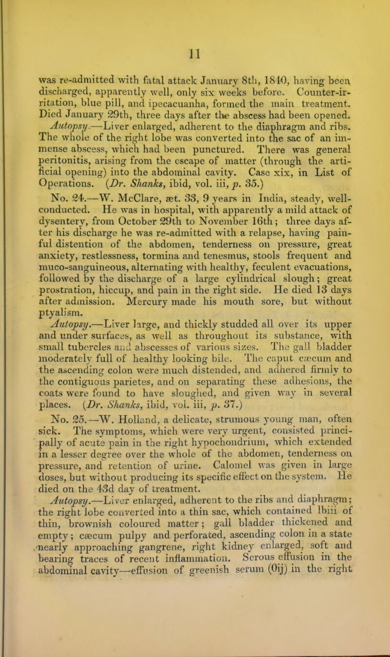 was re-admitted with fatal attack January 8th, 1810, having been discharged, apparently well, only six weeks before. Counter-ir- ritation, blue pill, and ipecacuanha, formed the main treatment. Died January 29th, three days after the abscess had been opened. Autopsy,—Liver enlarged, adherent to the diaphragm and ribs. The whole of the right lobe was converted into the sac of an im- mense abscess, which had been punctured. There was general peritonitis, arising from the escape of matter (through the arti- ficial opening) into the abdominal cavity. Case xix, in List of Operations. {Dr. Shanks, ibid, vol. iii, p. 85.) No. 24.—W. McClare, ast. 83, 9 years in India, steady, well- conducted. He was in hospital, with apparently a mild attack of dysentery, from October 29th to November 16th; three days af- ter his discharge he was re-admitted with a relapse, having pain- ful distention of the abdomen, tenderness on pressure, great anxiety, restlessness, tormina and tenesmus, stools frequent and muco-sanguineous, alternating with healthy, feculent evacuations, followed by the discharge of a large cylindrical slough; great prostration, hiccup, and pain in the right side. He died 13 days after admission. Mercury made his mouth sore, but without ptyalism. Autopsy.—Liver large, and thickly studded all over its upper and under surfaces, as well as throughout its substance, with small tubercles and abscesses of various sizes. The gall bladder moderately full of healthy looking bile. The caput caecum and the ascending colon were much distended, and adhered firmly to the contiguous parietes, and on separating these adhesions, the coats were found to have sloughed, and given way in several places. {Dr. Shanks, ibid, vol. iii, p. 37.) No. 25.—W. Holland, a delicate, strumous young man, often sick. The symptoms, which were very urgent, consisted princi- pally of acute pain in the right hypochondrium, which extended in a lesser degree over the whole of the abdomen, tenderness on pressure, and retention of urine. Calomel was given in large doses, but without producing its specific effect on the system. He died on the 43d day of treatment. Autopsy.—Liver enlarged, adherent to the ribs and diaphragm; the right lobe converted into a thin sac, which contained lbiii of thin, brownish coloured matter; gall bladder thickened and empty; caecum pulpy and perforated, ascending colon in a state nearly approaching gangrene, right kidney enlarged, soft and bearing traces of recent inflammation. Serous effusion in the abdominal cavity—effusion of greenish serum (Oij) in the right