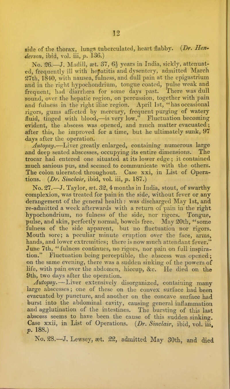 side of the thorax, lungs tuberculated, heart flabby. {Dr. Hen- derson, ibid, vol. iii, p. 136.) No. 26.—J. Madill, set. 37, 6\ years in India, sickly, attenuat- ed, frequently ill with hepatitis and dysentery, admitted March 27th, 1840, with nausea, fulness, and dull pain at the epigastrium and in the right hypochondrium, tongue coated, pulse weak and frequent, had diarrhoea for some days past. There was dull sound, over the hepatic region, on percussion, together with pain and fulness in the right iliac region. April 1st, “hasoccasional rigors, gums affected by mercury, frequent purging of watery fluid, tinged with blood,—is very low.” Fluctuation becoming evident, the abscess was opened, and much matter evacuated; after this, he improved for a time, but he ultimately sunk, 97 days after the operation. Autopsy.—Liver greatly enlarged, containing numerous large and deep seated abscesses, occupying its entire dimensions. The trocar had entered one situated at its lower edge; it contained much sanious pus, and seemed to communicate with the others. The colon ulcerated throughout. Case xxi, in List of Opera- tions. {Dr. Sinclair, ibid, vol. iii, p. 187.) No. 27.—J. Taylor, get. 32, 4 months in India, stout, of swarthy complexion, was treated for pain in the side, without fever or any derangement of the general health : was discharged May 1st, and re-admitted a week afterwards with a return of pain in the right hypochondrium, no fulness of the side, nor rigors. Tongue, pulse, and skin, perfectly normal, bowels free. May 20th, “some fulness of the side apparent, but no fluctuation nor rigors. Mouth sore; a peculiar minute eruption over the face, arms, hands, and lower extremities; there is now much attendant fever.” June 7th, “fulness continues, no rigors, nor pain on full inspira- tion.” Fluctuation being perceptible, the abscess was opened; on the same evening, there was a sudden sinking of the powers of life, with pain over the abdomen, hiccup, &c. He died on the 9th, two days after the operation. Autopsy.—Liver extensively disorganized, containing many large abscesses; one of these on the convex surface had been evacuated by puncture, and another on the concave surface had burst into the abdominal cavity, causing general inflammation and agglutination of the intestines. The bursting of this last abscess seems to have been the cause of this sudden sinking. Case xxii, in List of Operations. {Dr. Sinclair, ibid, vol. iii. p. 188.) No. 28.—J. Lewsey, set. 22, admitted May 30tli, and died