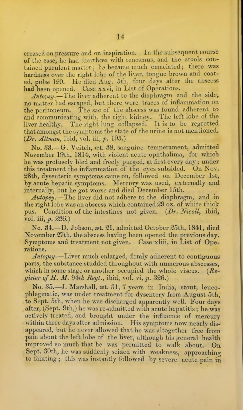 creased on pressure and on inspiration. In the subsequent course of the case, lie had diarrhoea with tenesmus, and the stools con- tained purulent matter ; he became much emaciated; there was hardness over the right lobe of the liver, tongue brown and coat- ed, pulse 120. He died Aug. 5th, four days after the abscess had been opened. Case xxvi, in List of Operations. Autopsy.—The liver adherent to the diaphragm and the side, no matter had escaped, hut there were traces of inflammation on the peritoneum. The sac of the abscess was found adherent to and communicating with, the right kidney. The left lobe of the liver healthy. The right lung collapsed. It is to he regretted that amongst the symptoms the state of the urine is not mentioned. {Dr. Allman, ibid, vol. Hi, p. 195.) No. 33.—G. Veitch, ret. 38, sanguine temperament, admitted November 19th, 1814, with violent acute ophthalima, for which he was profusely bled and freely purged, at first every day ; under this treatment the inflammation of the eyes subsided. On Nov. 28th, dysenteric symptoms came on, followed on December 1st, by acute hepatic symptoms. Mercury was used, externally and internally, but he got worse and died December 15th. Autopsy.—The liver did not adhere to the diaphragm, and in the right lobe was an abscess which contained 29 oz. of white thick pus. Condition of the intestines not given. {Dr. Nicoll, ibid, vol. iii, jo. 226.) No. 34.—D. Jobson, aet. 21, admitted October 25th, 1841, died November 27th, the abscess having been opened the previous day. Symptoms and treatment not given. Case xliii, in List of Ope- rations. Autopsy.—Liver much enlarged, firmly adherent to contiguous parts, the substance studded throughout with numerous abscesses, which in some stage or another occupied the whole viscus. {Re- gister of H. M. 9A'th Regt., ibid, vol. vi, p. 326.) No. 35.—J. Marshall, aet. 31, 7 years in India, stout, leuco- plilegmatic, was under treatment for dysentery from August 5th, to Sept. 5th, when he was discharged apparently well. Four days after, (Sept. 9th,) he was re-admitted with acute hepatitis ; he was actively treated, and brought under the influence of mercury within three days after admission. His symptoms now nearly dis- appeared, hut lie never allowed that he was altogether free from pain about the left lobe of the liver, although his general health improved so much that he was permitted to walk about. On Sept. 30th, he was suddenly seized with weakness, approaching to fainting; this was instantly followed by severe acute pain in