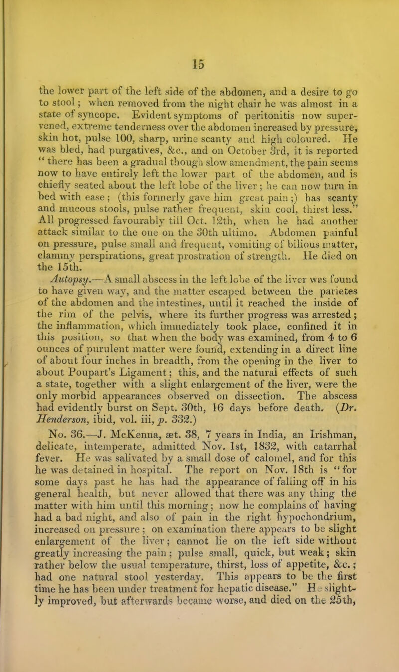 the lower part of the left side of the abdomen, and a desire to go to stool; when removed from the night chair he was almost in a state of syncope. Evident symptoms of peritonitis now super- vened, extreme tenderness over the abdomen increased by pressure, skin hot, pulse 100, sharp, urine scanty and high coloured. He was bled, had purgatives, &c., and on October 3rd, it is reported “ there has been a gradual though slow amendment, the pain seems now to have entirely left the lower part of the abdomen, and is chiefly seated about the left lobe of the liver; he can now turn in bed with ease ; (this formerly gave him great pain ;) has scanty and mucous stools, pulse rather frequent, skin cool, thirst less.’1 All progressed favourably till Oct. 12th, when he had another attack similar to the one on the 30th ultimo. Abdomen painful on pressure, pulse small and frequent, vomiting of bilious matter, clammy perspirations, great prostration of strength, lie died on the 15th. Autopsy.—A small abscess in the left lobe of the liver was found to have given way, and the matter escaped between the parietes of the abdomen and the intestines, until it reached the inside of the rim of the pelvis, where its further progress was arrested; the inflammation, which immediately took place, confined it in this position, so that when the body was examined, from 4 to 6 ounces of purulent matter were found, extending in a direct line of about four inches in breadth, from the opening in the liver to about Poupart’s Ligament; this, and the natural effects of such a state, together with a slight enlargement of the liver, were the only morbid appearances observed on dissection. The abscess had evidently hurst on Sept. 30th, 16 days before death. (Dr. Henderson, ibid, vol. iii, p. 332.) No. 36.—J. McKenna, aet. 38, 7 years in India, an Irishman, delicate, intemperate, admitted Nov. 1st, 1832, with catarrhal fever. Pie was salivated by a small dose of calomel, and for this he was detained in hospital. The report on Nov. 18th is ‘‘for some days past he has had the appearance of falling off in his general health, but never allowed that there was any thing the matter with him until this morning; now he complains of having had a bad night, and also of pain in the right hypochondrium, increased on pressure; on examination there appears to be slight enlargement of the liver; cannot lie on the left side without greatly increasing the pain ; pulse small, quick, but weak; skin rather below the usual temperature, thirst, loss of appetite, &c.; had one natural stool yesterday. This appears to be the first time he has been under treatment for hepatic disease.” H e slight- ly improved, hut afterwards became worse, and died on the 25th,