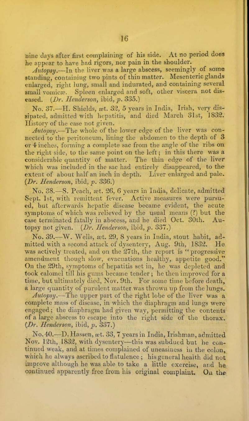 nine days after iirst complaining of his side. At no period does he appear to have had rigors, nor pain in the shoulder. Autopsy.—In the liver was a large abscess, seemingly of some standing, containing two pints of thin matter. Mesenteric glands enlarged, right lung, small and indurated, and containing several small vomicae. Spleen enlarged and soft, other viscera not dis- eased. (Dr. Henderson, ibid, p. 335.) No. 37.—II. Shields, ret. 32, 5 years in India, Irish, very dis- sipated, admitted with hepatitis, and died March 31st, 1832. Ilistorv of the case not given. Autopsy.—The whole of the lower edge of the liver was con- nected to the peritoneum, lining the abdomen to the depth of 3 or 4 inches, forming a complete sac from the angle of the ribs on the right side, to the same point on the left; in this there was a considerable quantity of matter. The thin edge of the liver which was included in the sac had entirely disappeared, to the extent of about half an inch in depth. Liver enlarged and pale. (Dr. Henderson, ibid, p. 336.) No. 38.—S. Peach, set. 26, 6 years in India, delicate, admitted Sept. 1st, with remittent fever. Active measures were pursu- ed, but afterwards hepatic disease became evident, the acute symptoms of which was relieved by the usual means (?) but the case terminated fatally in abscess, and he died Oct. 30th. Au- topsy not given. (Dr. Henderson, ibid, p. 337.) No. 39.—W. Wells, aet. 29, 8 years in India, stout habit, ad- mitted with a second attack of dysentery, Aug. 9th, 1832. He was actively treated, and on the 27th, the report is “ progressive amendment though slow, evacuations healthy, appetite good.” On the 29th, symptoms of hepatitis set in, he was depleted and took calomel till his gums became tender ; he then improved for a time, but ultimately died, Nov. 9th. For some time before death, a large quantity of purulent matter was thrown up from the lungs. Jhdopsy.—The upper part of the right lobe of the liver was a complete mass of disease, in which the diaphragm and lungs were engaged; the diaphragm had given way, permitting the contents of a large abscess to escape into the right side of the thorax. (Dr. Henderson, ibid, p. 337.) No. 40.—D.Hassen, set. 33, 7 years in India, Irishman, admitted Nov. 12th, 1832, with dysentery—this was subdued but he con- tinued weak, and at times complained of uneasiness in the colon, which he always ascribed to flatulence ; his general health did not improve although he was able to take a little exercise, and he continued apparently free from his original complaint. On the