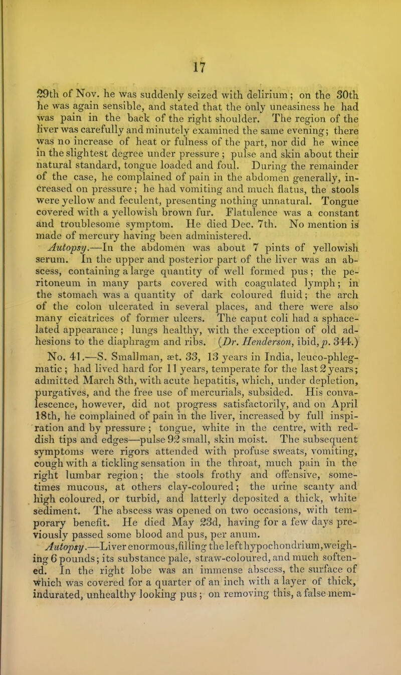 59th of Nov. he was suddenly seized with delirium ; on the 30th he was again sensible, and stated that the only uneasiness he had was pain in the back of the right shoulder. The region of the liver was carefully and minutely examined the same evening; there was no increase of heat or fulness of the part, nor did he wince in the slightest degree under pressure ; pulse and skin about their natural standard, tongue loaded and foul. During the remainder of the case, he complained of pain in the abdomen generally, in- creased on pressure ; he had vomiting and much flatus, the stools were yellow and feculent, presenting nothing unnatural. Tongue covered with a yellowish brown fur. Flatulence was a constant and troublesome symptom. He died Dec. 7th. No mention is made of mercury having been administered. Autopsy.—In the abdomen was about 7 pints of yellowish serum. In the upper and posterior part of the liver was an ab- scess, containing a large quantity of well formed pus; the pe- ritoneum in many parts covered with coagulated lymph; in the stomach wras a quantity of dark coloured fluid; the arch of the colon ulcerated in several places, and there were also many cicatrices of former ulcers. The caput coli had a sphace- lated appearance; lungs healthy, with the exception of old ad- hesions to the diaphragm and ribs. {Dr. Henderson, ibid,^9. 344.) No. 41.—S. Smallman, aet. 33, 13 years in India, leuco-phleg- matic ; had lived hard for 11 years, temperate for the last 2 years; admitted March 8th, with acute hepatitis, which, under depletion, purgatives, and the free use of mercurials, subsided. His conva- lescence, however, did not progress satisfactorily, and on April 18th, he complained of pain in the liver, increased by full inspi- ration and by pressure ; tongue, white in the centre, with red- dish tips and edges—pulse 92 small, skin moist. The subsequent symptoms were rigors attended with profuse sweats, vomiting, cough with a tickling sensation in the throat, much pain in the right lumbar region; the stools frothy and offensive, some- times mucous, at others clay-coloured; the urine scanty and high coloured, or turbid, and latterly deposited a thick, white sediment. The abscess was opened on two occasions, with tem- porary benefit. He died May 53d, having for a few days pre- viously passed some blood and pus, per anum. Autopsy.—Liver enormous,filling the lefthypochondrium, weigh - ing 6 pounds; its substance pale, straw-coloured, and much soften- ed. In the right lobe was an immense abscess, the surface of which was covered for a quarter of an inch with a layer of thick, indurated, unhealthy looking pus ; on removing this, a false mem-