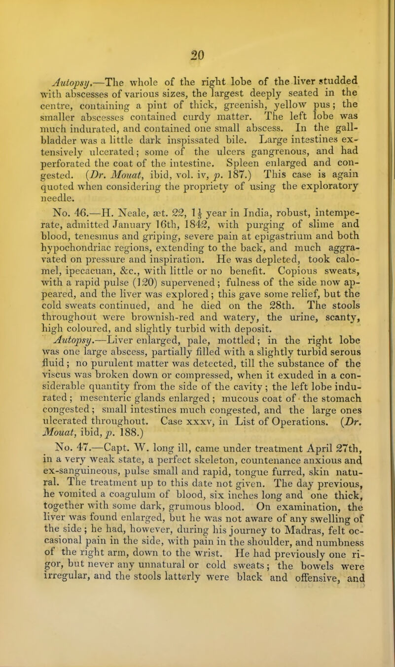 Autopsy.—The whole of the right lobe of the liver studded with abscesses of various sizes, the largest deeply seated in the centre, containing a pint of thick, greenish, yellow pus; the smaller abscesses contained curdy matter. The left lobe was much indurated, and contained one small abscess. In the gall- bladder was a little dark inspissated bile. Large intestines ex- tensively ulcerated; some of the ulcers gangrenous, and had perforated the coat of the intestine. Spleen enlarged and con- gested. {Dr. Mouat, ibid, vol. iv, p. 187.) This case is again quoted when considering the propriety of using the exploratory needle. No. 46.—H. Neale, set. 22, II year in India, robust, intempe- rate, admitted January 16th, 1842, with purging of slime and blood, tenesmus and griping, severe pain at epigastrium and both hypochondriac regions, extending to the back, and much aggra- vated on pressure and inspiration. He was depleted, took calo- mel, ipecacuan, See., with little or no benefit. Copious sweats, with a rapid pulse (120) supervened; fulness of the side now ap- peared, and the liver was explored; this gave some relief, but the cold sweats continued, and he died on the 28th. The stools throughout were brownish-red and watery, the urine, scanty, high coloured, and slightly turbid with deposit. Autopisy.—Liver enlarged, pale, mottled; in the right lobe was one large abscess, partially filled with a slightly turbid serous fluid; no purulent matter was detected, till the substance of the viscus was broken down or compressed, when it exuded in a con- siderable quantity from the side of the cavity ; the left lobe indu- rated ; mesenteric glands enlarged ; mucous coat of the stomach congested ; small intestines much congested, and the large ones ulcerated throughout. Case xxxv, in List of Operations. {Dr. Mouat, ibid, p. 188.) No. 47.—Capt. W. long ill, came under treatment April 27th, in a very weak state, a perfect skeleton, countenance anxious and ex-sanguineous, pulse small and rapid, tongue furred, skin natu- ral. The treatment up to this date not given. The day previous, he vomited a coagulum of blood, six inches long and one thick, together with some dark, grumous blood. On examination, the liver was found enlarged, but he was not aware of any swelling of the side; he had, however, during his journey to Madras, felt oc- casional pain in the side, with pain in the shoulder, and numbness of the right arm, down to the wrist. He had previously one ri- gor, but never any unnatural or cold sweats; the bowels were irregular, and the stools latterly were black and offensive, and