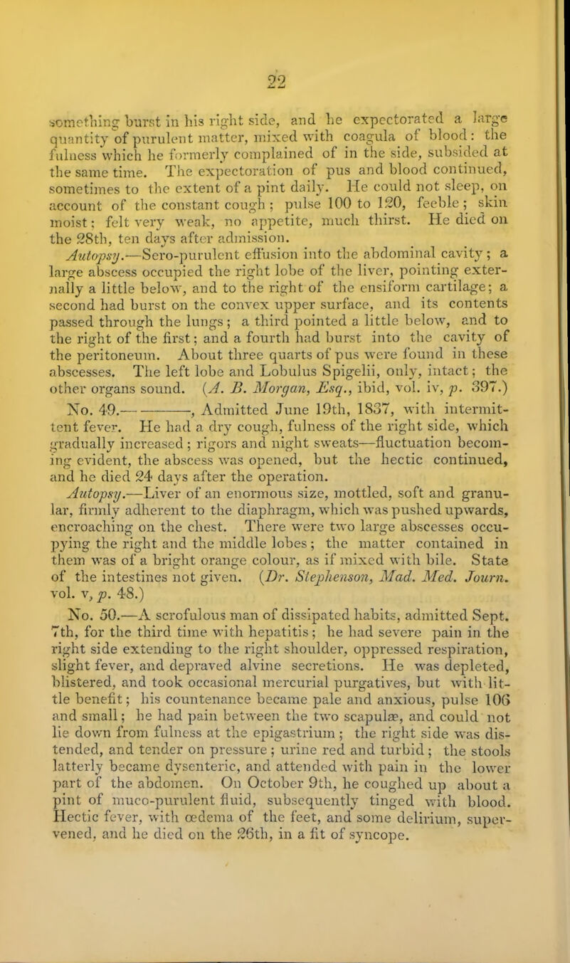 something burst in his right side, and he expectorated a large quantity of purulent matter, mixed with coagula of blood : the fulness which he formerly complained of in the side, subsided at the same time. The expectoration of pus and blood continued, sometimes to the extent of a pint daily. He could not sleep, on account of the constant cough ; pulse 100 to 120, feeble; skin moist; felt very weak, no appetite, much thirst. He died on the 28th, ten days after admission. Autopsy.—Sero-purulcnt effusion into the abdominal cavity; a large abscess occupied the right lobe of the liver, pointing exter- nally a little below, and to the right of the ensiform cartilage; a second had burst on the convex upper surface, and its contents passed through the lungs; a third pointed a little below, and to the right of the lirst; and a fourth had burst into the cavity of the peritoneum. About three quarts of pus were found in these abscesses. The left lobe and Lobulus Spigelii, only, intact; the other organs sound. (A'. B. Morgan, Esq., ibid, vol. iv, p. 397.) No. 49. , Admitted June 19th, 1837, with intermit- tent fever. He had a dry cough, fulness of the right side, which gradually increased ; rigors and night sweats—fluctuation becom- ing evident, the abscess was opened, but the hectic continued, and he died 24 days after the operation. Autopsy.—Liver of an enormous size, mottled, soft and granu- lar, firmly adherent to the diaphragm, which was pushed upwards, encroaching on the chest. There were two large abscesses occu- pying the right and the middle lobes ; the matter contained in them was of a bright orange colour, as if mixed with bile. State of the intestines not given. (Dr. Stephenson, Mad. Med. Journ. vol. v, p. 48.) No. 50.—A scrofulous man of dissipated habits, admitted Sept. 7th, for the third time with hepatitis; he had severe pain in the right side extending to the right shoulder, oppressed respiration, slight fever, and depraved alvine secretions. He was depleted, blistered, and took occasional mercurial purgatives, but with lit- tle benefit; his countenance became pale and anxious, pulse 103 and small; he had pain between the two scapula?, and could not lie down from fulness at the epigastrium ; the right side was dis- tended, and tender on pressure ; urine red and turbid; the stools latterly became dysenteric, and attended with pain in the lower part of the abdomen. On October 9th, he coughed up about a pint of muco-purulent fluid, subsequently tinged with blood. Hectic fever, with oedema of the feet, and some delirium, super- vened, and he died on the 26th, in a fit of syncope.