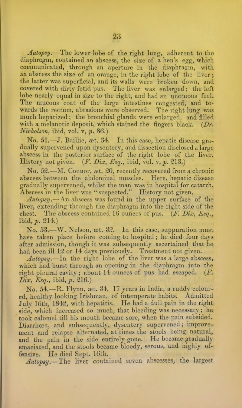 Autopsy.—The lower lobe of the right lung, adherent to the diaphragm, contained an abscess, the size of a lien’s egg, which communicated, through an aperture in the diaphragm, with an abscess the size of an orange, in the right lobe of the liver; the latter was superficial, and its walls were broken down, and covered with dirty fetid pus. The liver was enlarged ; the left lobe nearly equal in size to the right, and had an unctuous feel. The mucous coat of the large intestines congested, and to- wards the rectum, abrasions were observed. The right lung was much hepatized ; the bronchial glands were enlarged, and filled with a melanotic deposit, which stained the fingers black. (J9r. Nicholson, ibid, vol. v, p. 86.) No. 51.—J. Baillie, aet. 34. In this case, hepatic disease gra- dually supervened upon dysentery, and dissection disclosed a large abscess in the posterior surface of the right lobe of the liver. History not given. (F. Fix, Esq., ibid, vol. v, p. 213.) No. 52.—M. Connor, set. 20, recently recovered from a chronic abscess between the abdominal muscles. Here, hepatic disease gradually supervened, whilst the man was in hospital for catarrh. Abscess in the liver was ‘’ suspected.” History not given. Autopsy.—An abscess was found in the upper surface of the liver, extending through the diaphragm into the right side of the chest. The abscess contained 16 ounces of pus. (F. Fix, Esq., ibid, p. 214.) No. 53.—W. Nelson, aet. 32. In this case, suppuration must have taken place before coming to hospital; he died four days after admission, though it was subsequently ascertained that he had been ill 12 or 14 days previously. Treatment not given. Autopsy.—In the right lobe of the liver was a large abscess, which had burst through an opening in the diaphragm into the right pleural cavity ; about 14 ounces of pus had escaped. (F. Fix, Esq., ibid, p. 216.) No. 54.—R. Flynn, aet. 34, 17 years in India, a ruddy colour- ed, healthy looking Irishman, of intemperate habits. Admitted July 16th, 1842, with hepatitis. He had a dull pain in the right side, which increased so much, that bleeding was necessary; he took calomel till his mouth became sore, when the pain subsided. Diarrhoea, and subsequently, dysentery supervened; improve- ment and relapse alternated, at times the stools being natural, and the pain in the side entirely gone. He became gradually emaciated, and the stools became bloody, serous, and highly oi- fensive. He died Sept. 16th. Autopsy.—The liver contained seven abscesses, the largest