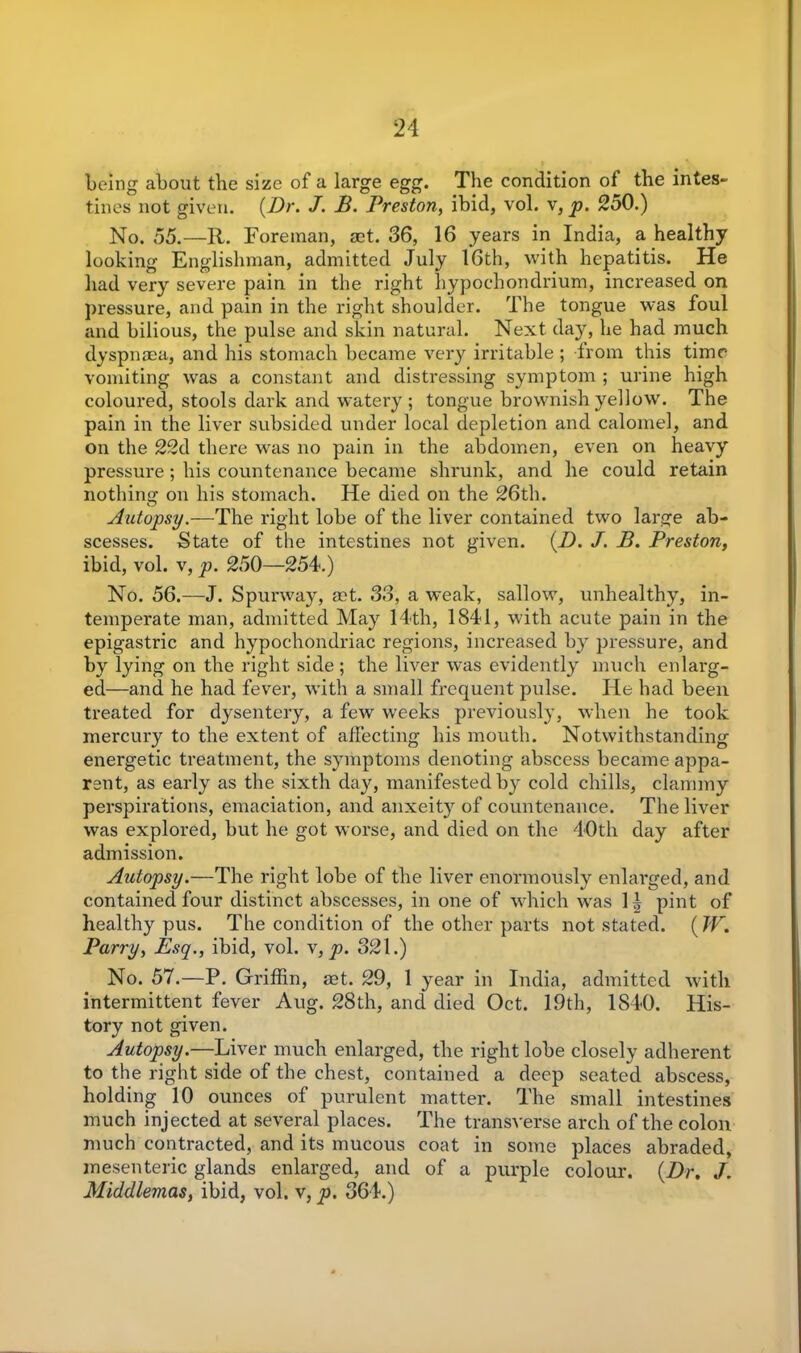 being about the size of a large egg. The condition of the intes- tines not given. (Dr. J. B. Preston, ibid, vol. v, p. 2o0.) No. 55.—R. Foreman, act. 36, 16 years in India, a healthy looking Englishman, admitted July 16th, with hepatitis. He had very severe pain in the right hypochondrium, increased on pressure, and pain in the right shoulder. The tongue was foul and bilious, the pulse and skin natural. Next day, he had much dyspnaea, and his stomach became very irritable ; from this time vomiting was a constant and distressing symptom ; urine high coloured, stools dark and watery ; tongue brownish yellow. The pain in the liver subsided under local depletion and calomel, and on the 22d there was no pain in the abdomen, even on heavy pressure; his countenance became shrunk, and he could retain nothing on his stomach. He died on the 26th. Autopsy.—The right lobe of the liver contained two large ab- scesses. State of the intestines not given. (.D. J. B. Preston, ibid, vol. v, p. 250—254.) No. 56.—J. Spurway, mt. 33, a weak, sallow, unhealthy, in- temperate man, admitted May 14th, 1841, with acute pain in the epigastric and hypochondriac regions, increased b}r pressure, and by lying on the right side ; the liver was evidently much enlarg- ed—and he had fever, with a small frequent pulse. He had been treated for dysentery, a few weeks previously, when he took mercury to the extent of affecting his mouth. Notwithstanding energetic treatment, the symptoms denoting abscess became appa- rent, as early as the sixth day, manifested by cold chills, clammy perspirations, emaciation, and anxeity of countenance. The liver was explored, but he got worse, and died on the 40th day after admission. Autopsy.—The right lobe of the liver enormously enlarged, and contained four distinct abscesses, in one of which was 1| pint of healthy pus. The condition of the other parts not stated. ( W. Parry, Esq., ibid, vol. v, p. 321.) No. 57.—P. Griffin, aet. 29, 1 year in India, admitted with intermittent fever Aug. 28th, and died Oct. 19th, 1840. His- tory not given. Autopsy.—Liver much enlarged, the right lobe closely adherent to the right side of the chest, contained a deep seated abscess, holding 10 ounces of purulent matter. The small intestines much injected at several places. The transverse arch of the colon much contracted, and its mucous coat in some places abraded, mesenteric glands enlarged, and of a purple colour. (Dr. J. Middlemas, ibid, vol. v, p. 364.)