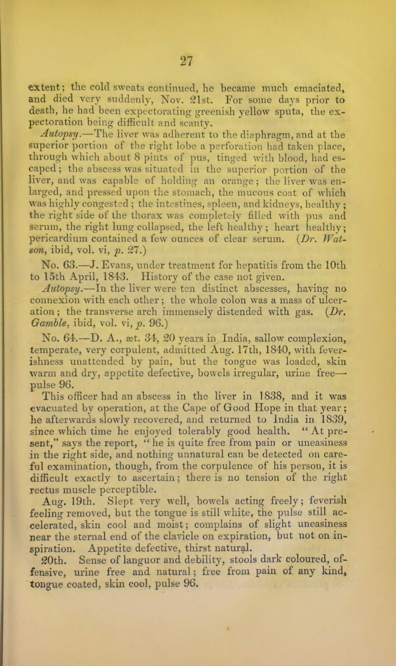 extent; the cold sweats continued, he became much emaciated, and died very suddenly, Nov. 21st. For some days prior to death, he had been expectorating greenish yellow sputa, the ex- pectoration being difficult and scanty. Autopsy.—The liver was adherent to the diaphragm, and at the superior portion of the right lobe a perforation had taken place, through which about 8 pints of pus, tinged with blood, had es- caped; the abscess was situated in the superior portion of the liver, and was capable of holding an orange; the liver was en- larged, and pressed upon the stomach, the mucous coat of which was highly congested; the intestines, spleen, and kidneys, healthy ; the right side of the thorax was completely filled with pus and serum, the right lung collapsed, the left healthy; heart healthy; pericardium contained a few ounces of clear serum. (Dr. Wat- son, ibid, vol. vi, p. 27.) No. 63.—J. Evans, under treatment for hepatitis from the 10th to 15th April, 1843. History of the case not given. Autopsy.—In the liver were ten distinct abscesses, having no connexion with each other; the whole colon was a mass of ulcer- ation ; the transverse arch immensely distended with gas. (Dr. Gamble, ibid, vol. vi, p. 96.) No. 64.—D. A., cet. 34, 20 years in India, sallow complexion, temperate, very corpulent, admitted Aug. 17th, 1840, with fever- ishness unattended by pain, but the tongue was loaded, skin warm and dry, appetite defective, bowels irregular, urine free—• pulse 96. This officer had an abscess in the liver in 1838, and it was evacuated by operation, at the Cape of Good Hope in that year; he afterwards slowly recovered, and returned to India in 1839, since which time he enjoyed tolerably good health. “ At pre- sent,” says the report, “ he is quite free from pain or uneasiness in the right side, and nothing unnatural can be detected on care- ful examination, though, from the corpulence of his person, it is difficult exactly to ascertain; there is no tension of the right rectus muscle perceptible. Aug. 19th. Slept very well, bowels acting freely; feverish feeling removed, but the tongue is still white, the pulse still ac- celerated, skin cool and moist; complains of slight uneasiness near the sternal end of the clavicle on expiration, but not on in- spiration. Appetite defective, thirst natural. 20th. Sense of languor and debility, stools dark coloured, of- fensive, urine free and natural; free from pain of any kind, tongue coated, skin cool, pulse 96.