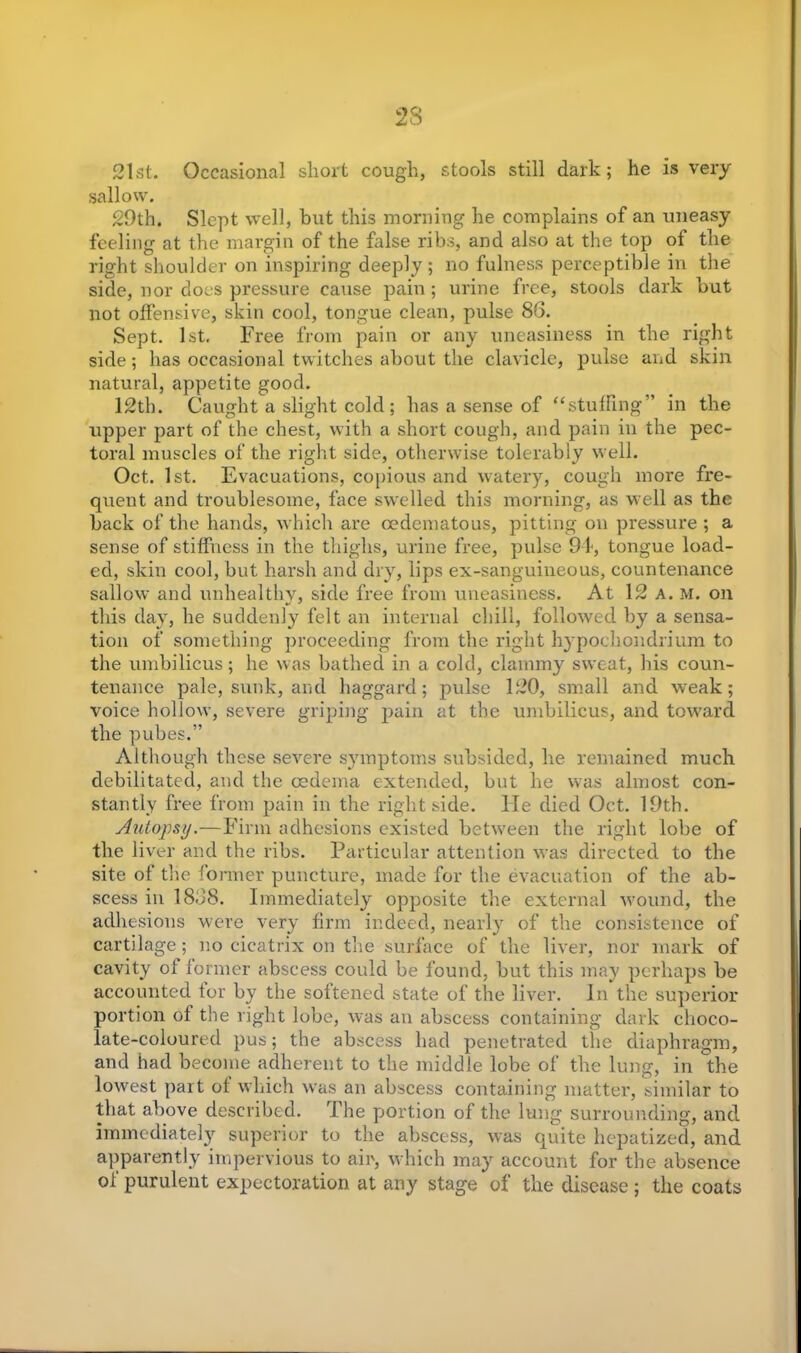 23 21st. Occasional short cough, stools still dark; he is very sallow. 29th. Slept well, but this morning he complains of an uneasy feeling at the margin of the false ribs, and also at the top of the right shoulder on inspiring deeply; no fulness perceptible in the side, nor does pressure cause pain; urine free, stools dark but not offensive, skin cool, tongue clean, pulse 86. Sept. 1st. Free from pain or any uneasiness in the right side; has occasional twitches about the clavicle, pulse and skin natural, appetite good. 12th. Caught a slight cold ; has a sense of “stuffing” in the upper part of the chest, with a short cough, and pain in the pec- toral muscles of the right side, otherwise tolerably well. Oct. 1st. Evacuations, copious and watery, cough more fre- quent and troublesome, face swelled this morning, as well as the back of the hands, which are oedematous, pitting on pressure ; a sense of stiffness in the thighs, urine free, pulse 94, tongue load- ed, skin cool, but harsh and dry, lips ex-sanguineous, countenance sallow and unhealthy, side free from uneasiness. At 12 a. m. on this day, he suddenly felt an internal chill, followed by a sensa- tion of something proceeding from the right hypochondrium to the umbilicus; he was bathed in a cold, clammy sweat, his coun- tenance pale, sunk, and haggard; pulse 120, small and weak; voice hollow, severe griping pain at the umbilicus, and toward the pubes.” Although these severe symptoms subsided, he remained much debilitated, and the oedema extended, but he was almost con- stantly free from pain in the right side. He died Oct. 19th. Autopsy.—Firm adhesions existed between the right lobe of the liver and the ribs. Particular attention was directed to the site of the former puncture, made for the evacuation of the ab- scess in 1868. Immediately opposite the external wound, the adhesions were very firm indeed, nearly of the consistence of cartilage; no cicatrix on the surface of the liver, nor mark of cavity of former abscess could be found, but this may perhaps be accounted tor by the softened state of the liver. In the superior portion of the right lobe, was an abscess containing dark choco- late-coloured pus; the abscess had penetrated the diaphragm, and had become adherent to the middle lobe of the lung, in the lowest part of which was an abscess containing matter, similar to that above described. The portion of the lung surrounding, and immediately superior to the abscess, was quite hepatized, and apparently impervious to air, which may account for the absence of purulent expectoration at any stage of the disease; the coats