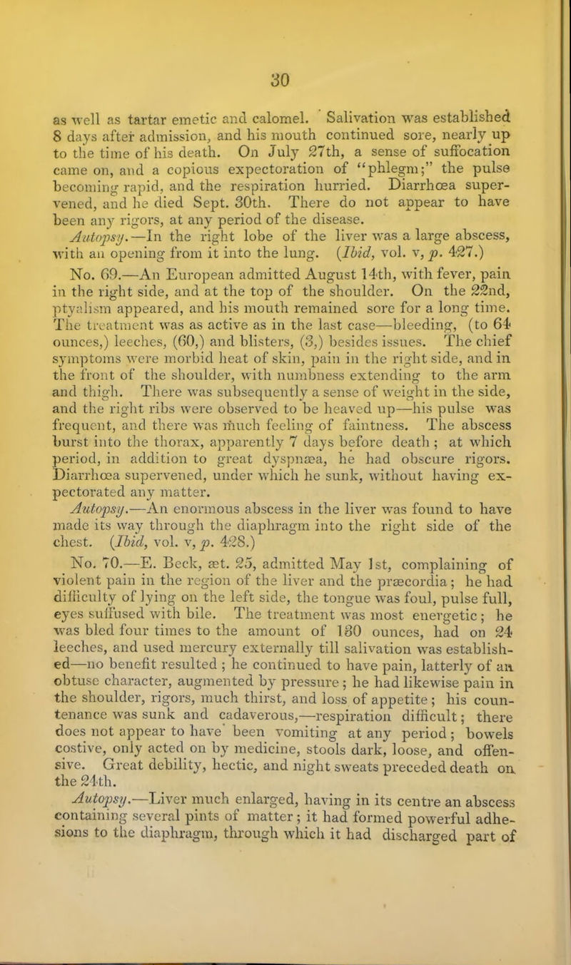 as well as tartar emetic and calomel. Salivation was established 8 days after admission, and his mouth continued sore, nearly up to the time of his death. On July 27th, a sense of suffocation came on, and a copious expectoration of “phlegm;” the pulse becoming rapid, and the respiration hurried. Diarrhoea super- vened, and he died Sept. 30th. There do not appear to have been any rigors, at any period of the disease. Autopsy. —In the right lobe of the liver was a large abscess, with an opening from it into the lung. {Ibid, vol. v, p. 427.) No. 69.—An European admitted August 14th, with fever, pain in the right side, and at the top of the shoulder. On the 22nd, ptyalism appeared, and his mouth remained sore for a long time. The treatment was as active as in the last case—bleeding, (to 64 ounces,) leeches, (60,) and blisters, (3,) besides issues. The chief symptoms were morbid heat of skin, pain in the right side, and in the front of the shoulder, with numbness extending to the arm and thigh. There was subsequently a sense of weight in the side, and the right ribs were observed to be heaved up—his pulse was frequent, and there was much feeling of faintness. The abscess burst into the thorax, apparently 7 days before death ; at which period, in addition to great dyspnoea, he had obscure rigors. Diarrhoea supervened, under which he sunk, without having ex- pectorated any matter. Autopsy.—An enormous abscess in the liver was found to have made its way through the diaphragm into the right side of the chest. {Ibid, vol. v, p. 428.) No. 70.—E. Beck, aet. 25, admitted May 1st, complaining of violent pain in the region of the liver and the praecordia; he had difficulty of lying on the left side, the tongue was foul, pulse full, eyes suffused with bile. The treatment was most energetic ; he was bled four times to the amount of 180 ounces, had on 24 leeches, and used mercury externally till salivation was establish- ed—no benefit resulted ; he continued to have pain, latterly of an obtuse character, augmented by pressure; he had likewise pain in the shoulder, rigors, much thirst, and loss of appetite; his coun- tenance was sunk and cadaverous,—respiration difficult; there does not appear to have been vomiting at any period ; bowels costive, only acted on by medicine, stools dark, loose, and offen- sive. Great debility, hectic, and night sweats preceded death on the 24th. Autopsy.—Liver much enlarged, having in its centre an abscess containing several pints of matter ; it had formed powerful adhe- sions to the diaphragm, through which it had discharged part of