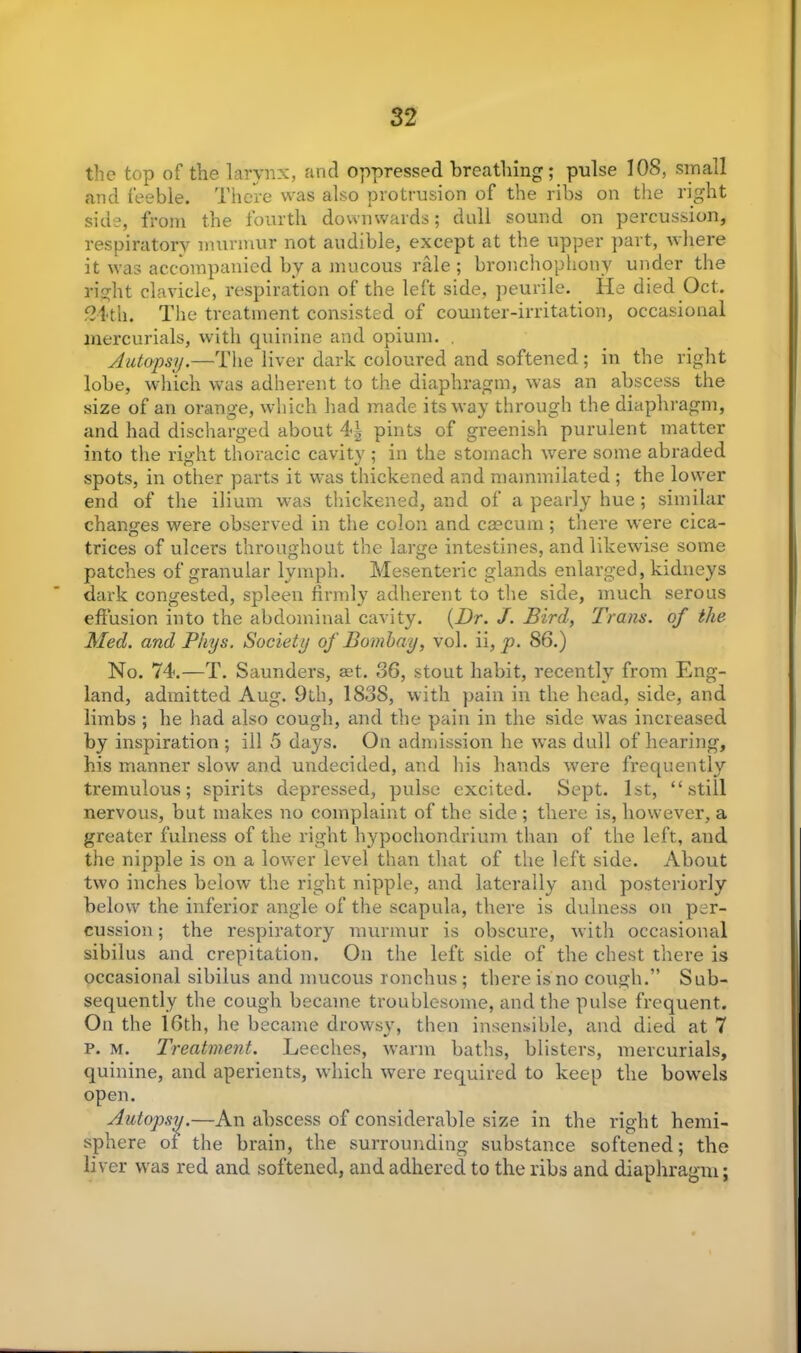 the top of the larynx, and oppressed breathing; pulse 108, small and feeble. There was also protrusion of the ribs on the right side, from the fourth downwards; dull sound on percussion, respiratory murmur not audible, except at the upper part, where it was accompanied by a mucous rale ; bronchophony under the right clavicle, respiration of the left side, peurile. lie died Oct. 521-tii. The treatment consisted of counter-irritation, occasional mercurials, with quinine and opium. . Autopsy.—The liver dark coloured and softened; in the right lobe, which was adherent to the diaphragm, was an abscess the size of an orange, which had made its way through the diaphragm, and had discharged about 4-| pints of greenish purulent matter into the right thoracic cavity ; in the stomach were some abraded spots, in other parts it was thickened and mammilated ; the lower end of the ilium was thickened, and of a pearly hue ; similar changes were observed in the colon and caecum ; there were cica- trices of ulcers throughout the large intestines, and likewise some patches of granular lymph. Mesenteric glands enlarged, kidneys dark congested, spleen firmly adherent to the side, much serous effusion into the abdominal cavity. (Dr. J. Bird, Trans, of the Med. and Phys. Society of Bombay, vol. ii, p. 86.) No. 74.—T. Saunders, aet. 36, stout habit, recently from Eng- land, admitted Aug. 9th, 183S, with pain in the head, side, and limbs ; he had also cough, and the pain in the side was increased by inspiration ; ill 5 days. On admission he was dull of hearing, his manner slow and undecided, and his hands were frequently tremulous; spirits depressed, pulse excited. Sept. 1st, “still nervous, but makes no complaint of the side ; there is, however, a greater fulness of the right hypochondrium than of the left, and the nipple is on a lower level than that of the left side. About two inches below the right nipple, and laterally and posteriorly below the inferior angle of the scapula, there is dulness on per- cussion ; the respiratory murmur is obscure, with occasional sibilus and crepitation. On the left side of the chest there is occasional sibilus and mucous ronchus; there is no cough.” Sub- sequently the cough became troublesome, and the pulse frequent. On the 16th, he became drowsy, then insensible, and died at 7 p. m. Treatment. Leeches, warm baths, blisters, mercurials, quinine, and aperients, which were required to keep the bowels open. Autopsy.—An abscess of considerable size in the right hemi- sphere ol the brain, the surrounding substance softened; the liver was red and softened, and adhered to the ribs and diaphragm;