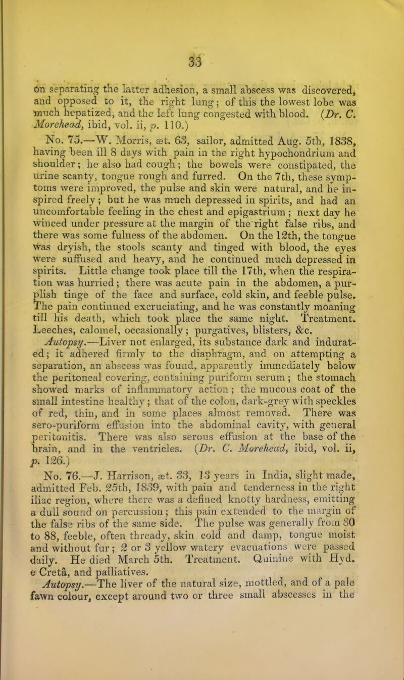 6n separating the latter adhesion, a small abscess was discovered* and opposed to it, the right lung; of this the lowest lobe was much hepatized, and the left lung congested with blood. (Dr. C. Morehead, ibid, vol. ii, p. 110.) No. 75.—W. Morris, set. 63, sailor, admitted Aug. 5th, 1838, having been ill 8 days with pain in the right hypochondrium and shoulder; he also had cough; the bowels were constipated, the urine scanty, tongue rough and furred. On the 7th, these symp- toms were improved, the pulse and skin were natural, and he in- spired freely ; but he was much depressed in spirits, and had an uncomfortable feeling in the chest and epigastrium ; next day he winced under pressure at the margin of the right false ribs, and there was some fulness of the abdomen. On the 12th, the tongue was dryish, the stools scanty and tinged with blood, the eyes were suffused and heavy, and he continued much depressed in spirits. Little change took place till the 17th, when the respira- tion was hurried; there was acute pain in the abdomen, a pur- plish tinge of the face and surface, cold skin, and feeble pulse. The pain continued excruciating, and he was constantly moaning till his death, which took place the same night. Treatment. Leeches, calomel, occasionally; purgatives, blisters, &c. Autopsy.—Liver not enlarged, its substance dark and indurat- ed ; it adhered firmly to the diaphragm, and on attempting a separation, an abscess was found, apparently immediately below the peritoneal covering, containing purifonn serum ; the stomach show'ed marks of inflammatory action ; the mucous coat of the small intestine healthy ; that of the colon, dark-grey with speckles of red, thin, and in some places almost removed. There was sero-puriform effusion into the abdominal cavity, with general peritonitis. There was also serous effusion at the base of the brain, and in the ventricles. (Dr. C. Morehead, ibid, vol. ii, p. 126.) No. 76.—J. Harrison, set. 33, 13 years in India, slight made, admitted Feb. 25th, 1839, wdth pain and tenderness in the right iliac region, where there was a defined knotty hardness, emitting a dull sound on percussion; this pain extended to the margin of the false ribs of the same side. The pulse was generally from SO to 88, feeble, often thready, skin cold and damp, tongue moist and without fur; 2 or 3 yellow watery evacuations were passed daily. He died March 5th. Treatment. Quinine with Hyd. e Creta, and palliatives. Autopsy.—The liver of the natural size, mottled, and of a pale fawn colour, except around two or three small abscesses in the