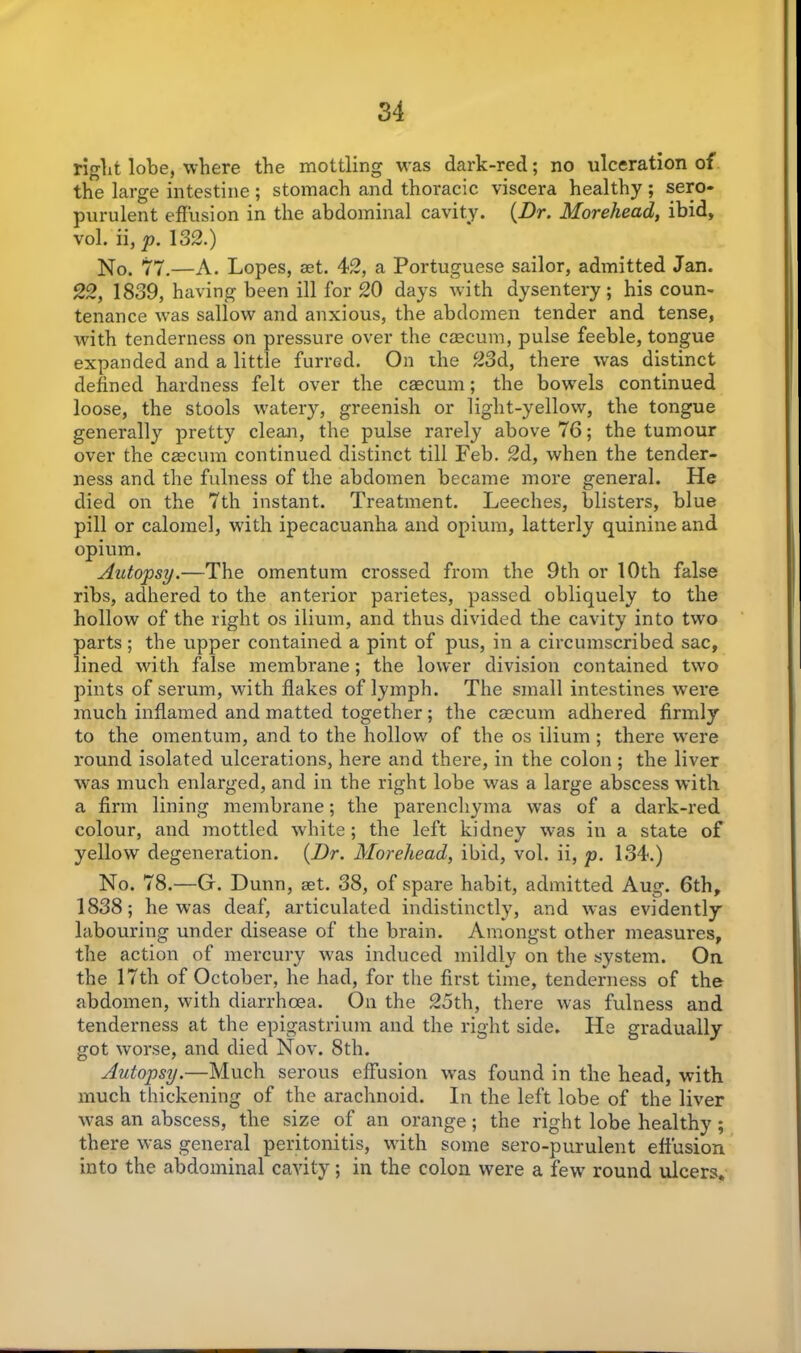 right lobe, where the mottling was dark-red; no ulceration of the large intestine ; stomach and thoracic viscera healthy; sero* purulent effusion in the abdominal cavity. (Dr. Morehead, ibid, vol. ii, p. 132.) No. 77.—A. Lopes, aet. 42, a Portuguese sailor, admitted Jan. 22, 1839, having been ill for 20 days with dysentery; his coun- tenance was sallow and anxious, the abdomen tender and tense, with tenderness on pressure over the caecum, pulse feeble, tongue expanded and a little furred. On the 23d, there was distinct defined hardness felt over the caecum; the bowels continued loose, the stools watery, greenish or light-yellow, the tongue generally pretty clean, the pulse rarely above 76; the tumour over the caecum continued distinct till Feb. 2d, when the tender- ness and the fulness of the abdomen became more general. He died on the 7th instant. Treatment. Leeches, blisters, blue pill or calomel, w'ith ipecacuanha and opium, latterly quinine and opium. Autopsy.—The omentum crossed from the 9th or 10th false ribs, adhered to the anterior parietes, passed obliquely to the hollow of the light os ilium, and thus divided the cavity into two parts ; the upper contained a pint of pus, in a circumscribed sac, lined with false membrane; the lower division contained two pints of serum, with flakes of lymph. The small intestines were much inflamed and matted together; the caecum adhered firmly to the omentum, and to the hollow of the os ilium ; there were round isolated ulcerations, here and there, in the colon ; the liver was much enlarged, and in the right lobe was a large abscess with a firm lining membrane; the parenchyma was of a dark-red colour, and mottled white; the left kidney was in a state of yellow degeneration. (Dr. Morehead, ibid, vol. ii, p. 134.) No. 78.—G. Dunn, set. 38, of spare habit, admitted Aug. 6th, 1838; he was deaf, articulated indistinctly, and was evidently labouring under disease of the brain. Amongst other measures, the action of mercury was induced mildly on the system. On the 17th of October, he had, for the first time, tenderness of the abdomen, with diarrhoea. On the 2oth, there was fulness and tenderness at the epigastrium and the right side. He gradually got worse, and died Nov. 8th. Autopsy.—Much serous effusion was found in the head, with much thickening of the arachnoid. In the left lobe of the liver was an abscess, the size of an orange; the right lobe healthy; there was general peritonitis, with some sero-purulent effusion into the abdominal cavity; in the colon were a few round ulcers.