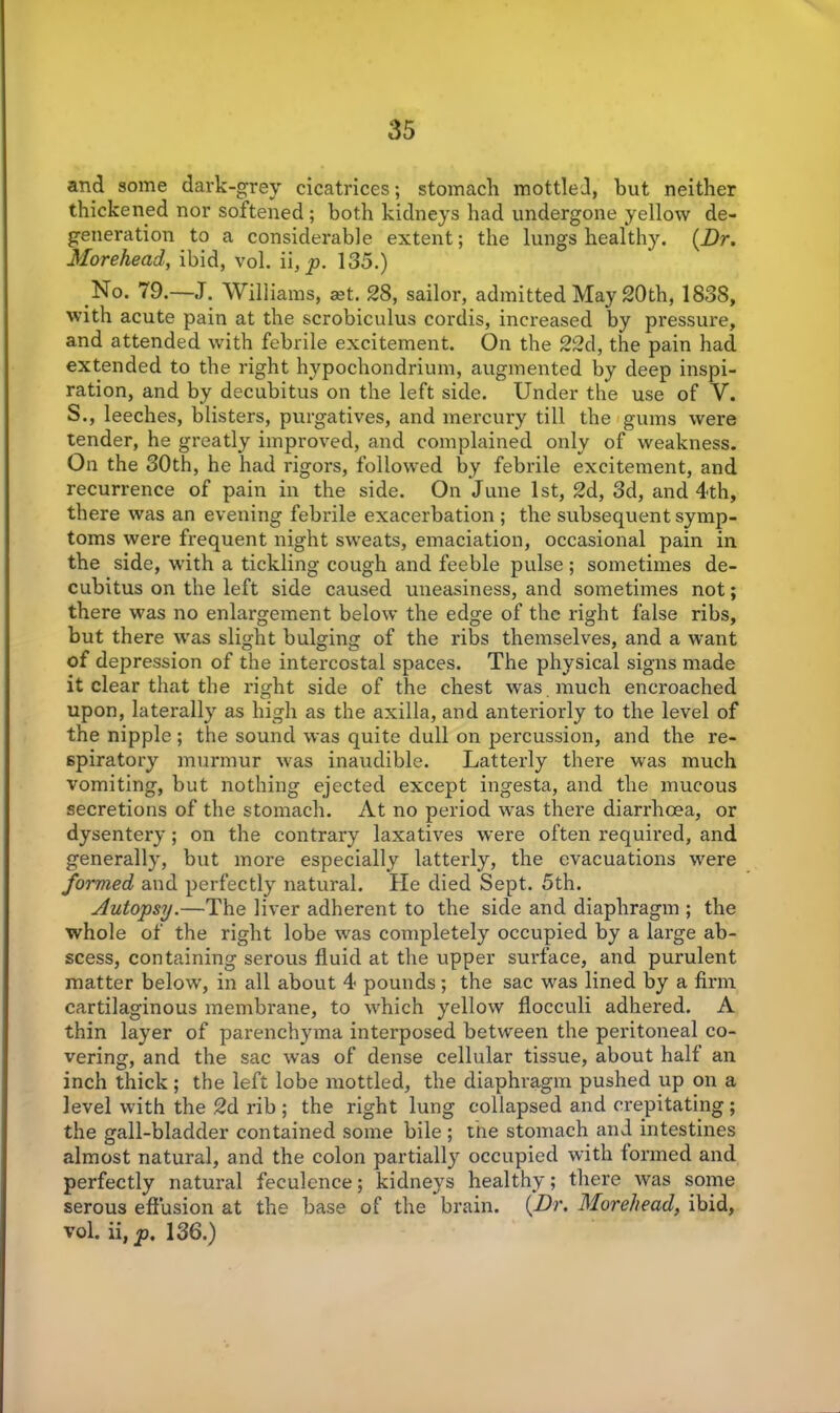 and some dark-grey cicatrices; stomach mottled, but neither thickened nor softened; both kidneys had undergone yellow de- generation to a considerable extent; the lungs healthy. (.Dr. Morehead, ibid, vol. ii, p. 135.) No. 79.—J. Williams, ast. 28, sailor, admitted May 20th, 1838, with acute pain at the scrobiculus cordis, increased by pressure, and attended with febrile excitement. On the 22d, the pain had extended to the right hypochondrium, augmented by deep inspi- ration, and by decubitus on the left side. Under the use of V. S., leeches, blisters, purgatives, and mercury till the gums were tender, he greatly improved, and complained only of weakness. On the 30th, he had rigors, followed by febrile excitement, and recurrence of pain in the side. On June 1st, 2d, 3d, and 4th, there was an evening febrile exacerbation ; the subsequent symp- toms were frequent night sweats, emaciation, occasional pain in the side, with a tickling cough and feeble pulse ; sometimes de- cubitus on the left side caused uneasiness, and sometimes not; there was no enlargement below the edge of the right false ribs, but there was slight bulging of the ribs themselves, and a want of depression of the intercostal spaces. The physical signs made it clear that the right side of the chest was . much encroached upon, laterally as high as the axilla, and anteriorly to the level of the nipple ; the sound was quite dull on percussion, and the re- spiratory murmur was inaudible. Latterly there was much vomiting, but nothing ejected except ingesta, and the mucous secretions of the stomach. At no period -was there diarrhoea, or dysentery; on the contrary laxatives were often required, and generally, but more especially latterly, the evacuations were formed and perfectly natural. He died Sept. 5th. Autopsy.—The liver adherent to the side and diaphragm ; the whole of the right lobe was completely occupied by a large ab- scess, containing serous fluid at the upper surface, and purulent matter below, in all about 4 pounds; the sac was lined by a firm cartilaginous membrane, to which yellow flocculi adhered. A thin layer of parenchyma interposed between the peritoneal co- vering, and the sac was of dense cellular tissue, about half an inch thick ; the left lobe mottled, the diaphragm pushed up on a level with the 2d rib; the right lung collapsed and crepitating; the gall-bladder contained some bile ; the stomach and intestines almost natural, and the colon partially occupied with formed and perfectly natural feculence; kidneys healthy; there was some serous effusion at the base of the brain. (Dr. Morehead, ibid, vol. ii,^. 136.)