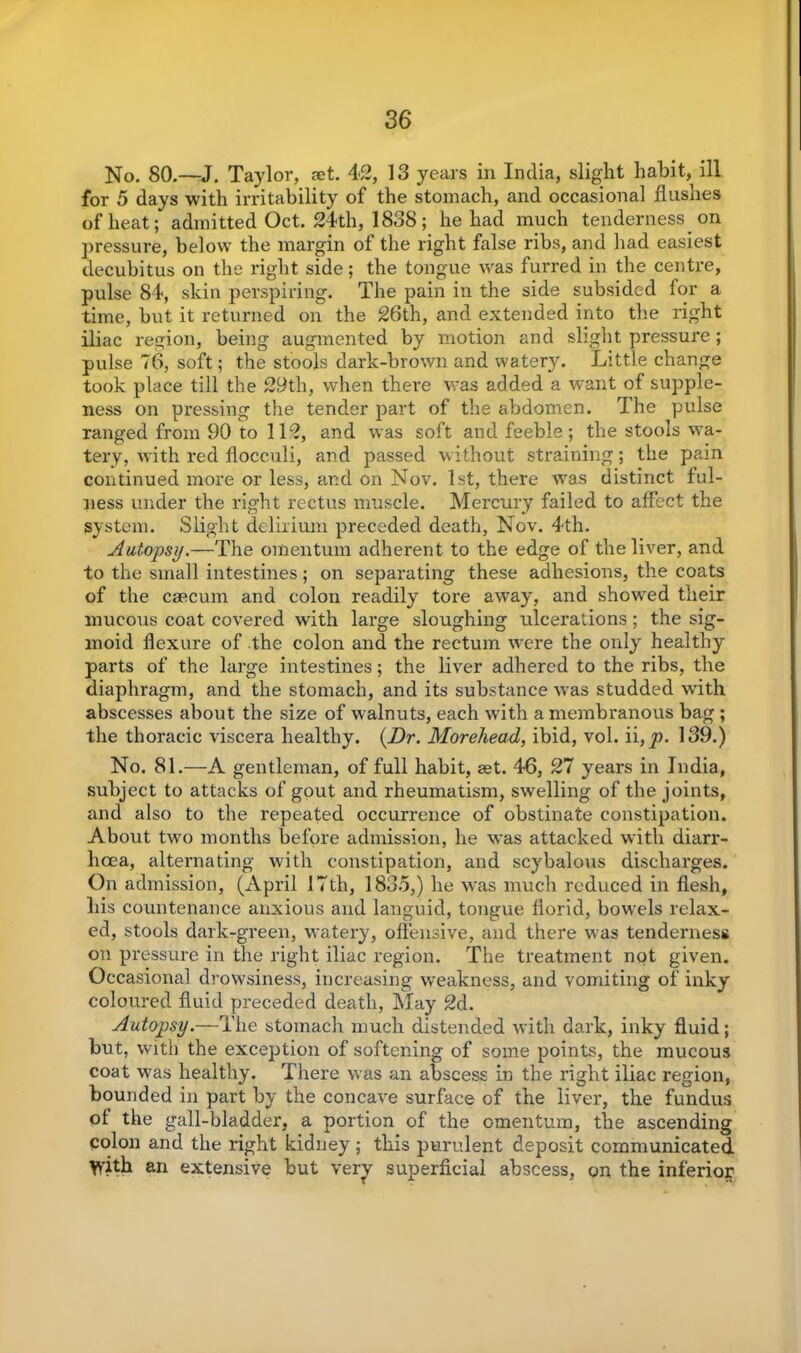 No. 80.—J. Taylor, set. 42, 13 years in India, slight habit, ill for 5 days with irritability of the stomach, and occasional hushes of heat; admitted Oct. 24th, 1838; he had much tenderness on pressure, below the margin of the right false ribs, and had easiest decubitus on the right side; the tongue was furred in the centre, pulse 84, skin perspiring. The pain in the side subsided for a time, but it returned on the 26th, and extended into the right iliac region, being augmented by motion and slight pressure; pulse 76, soft; the stools dark-brown and watery. Little change took place till the 29th, when there was added a want of supple- ness on pressing the tender part of the abdomen. The pulse ranged from 90 to 112, and was soft and feeble ; the stools wa- tery, with red flocculi, and passed without straining; the pain continued more or less, and on Nov. 1st, there was distinct ful- ness under the right rectus muscle. Mercury failed to affect the system. Slight delirium preceded death, Nov. 4th. Autopsy.—The omentum adherent to the edge of the liver, and to the small intestines; on separating these adhesions, the coats of the caecum and colon readily tore away, and showed their mucous coat covered with large sloughing ulcerations; the sig- moid flexure of the colon and the rectum were the only healthy parts of the large intestines; the liver adhered to the ribs, the diaphragm, and the stomach, and its substance was studded with abscesses about the size of walnuts, each with a membranous bag; the thoracic viscera healthy. {Dr. Morehead, ibid, vol. ii, p. 139.) No. 81.—A gentleman, of full habit, set. 46, 27 years in India, subject to attacks of gout and rheumatism, swelling of the joints, and also to the repeated occurrence of obstinate constipation. About two months before admission, he was attacked with diarr- hoea, alternating with constipation, and scybalous discharges. On admission, (April 17th, 1835,) he was much reduced in flesh, his countenance anxious and languid, tongue florid, bowels relax- ed, stools dark-green, watery, offensive, and there was tenderness on pressure in the right iliac region. The treatment not given. Occasional drowsiness, increasing weakness, and vomiting of inky coloured fluid preceded death, May 2d. Autopsy.—The stomach much distended with dark, inky fluid; but, with the exception of softening of some points, the mucous coat was healthy. There was an abscess in the right iliac region, bounded in part by the concave surface of the liver, the fundus of the gall-bladder, a portion of the omentum, the ascending colon and the right kidney; this purulent deposit communicated With an extensive but very superficial abscess, on the inferior