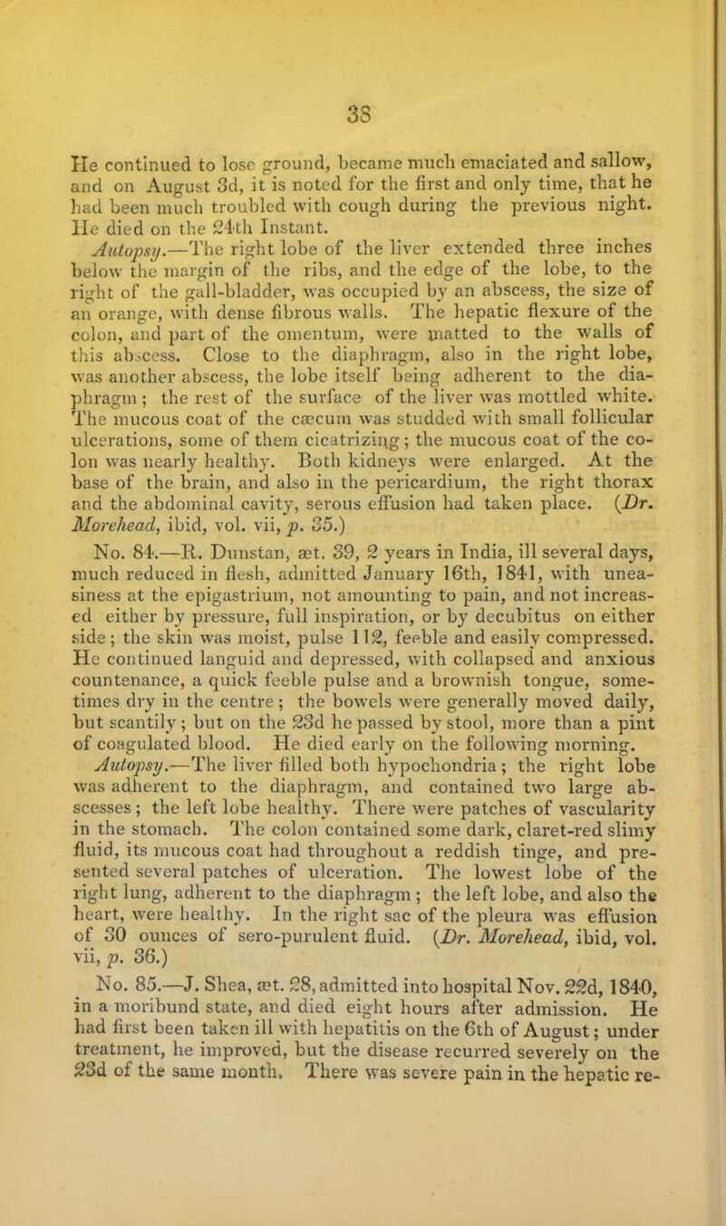 33 He continued to lose ground, became much emaciated and sallow, and on August 3d, it is noted for the first and only time, that he had been much troubled with cough during the previous night. He died on the 24th Instant. Autopsy.—The right lobe of the liver extended three inches below the margin of the ribs, and the edge of the lobe, to the right of the gall-bladder, was occupied by an abscess, the size of an orange, with dense fibrous walls. The hepatic flexure of the colon, and part of the omentum, were matted to the walls of this abscess. Close to the diaphragm, also in the right lobe, was another abscess, the lobe itself being adherent to the dia- phragm ; the rest of the surface of the liver was mottled white. The mucous coat of the caecum was studded with small follicular ulcerations, some of them cicatrizing; the mucous coat of the co- lon was nearly healthy. Both kidneys were enlarged. At the base of the brain, and also in the pericardium, the right thorax and the abdominal cavity, serous effusion had taken place. {Dr. Morehead, ibid, vol. vii, p. 35.) No. 84.—R. Dunstan, aet. 39, 2 years in India, ill several days, much reduced in flesh, admitted January 16th, 1841, with unea- siness at the epigastrium, not amounting to pain, and not increas- ed either by pressure, full inspiration, or by decubitus on either side; the skin was moist, pulse 112, feeble and easily compressed. He continued languid and depressed, with collapsed and anxious countenance, a quick feeble pulse and a brownish tongue, some- times dry in the centre; the bowels were generally moved daily, but scantily; but on the 23d he passed by stool, more than a pint of coagulated blood. He died early on the following morning. Autopsy.—The liver filled both hypochondria ; the right lobe was adherent to the diaphragm, and contained two large ab- scesses ; the left lobe healthy. There were patches of vascularity in the stomach. The colon contained some dark, claret-red slimy fluid, its mucous coat had throughout a reddish tinge, and pre- sented several patches of ulceration. The lowest lobe of the right lung, adherent to the diaphragm ; the left lobe, and also the heart, were healthy. In the right sac of the pleura was effusion of 30 ounces of sero-purulent fluid. {Dr. Morehead, ibid, vol. vii, p. 36.) No. 85.—J. Shea, ®t. 28, admitted into hospital Nov. 22d, 1840, in a moribund state, and died eight hours after admission. He had first been taken ill with hepatitis on the 6th of August; under treatment, he improved, but the disease recurred severely on the 23d of the same month. There was severe pain in the hepatic re-