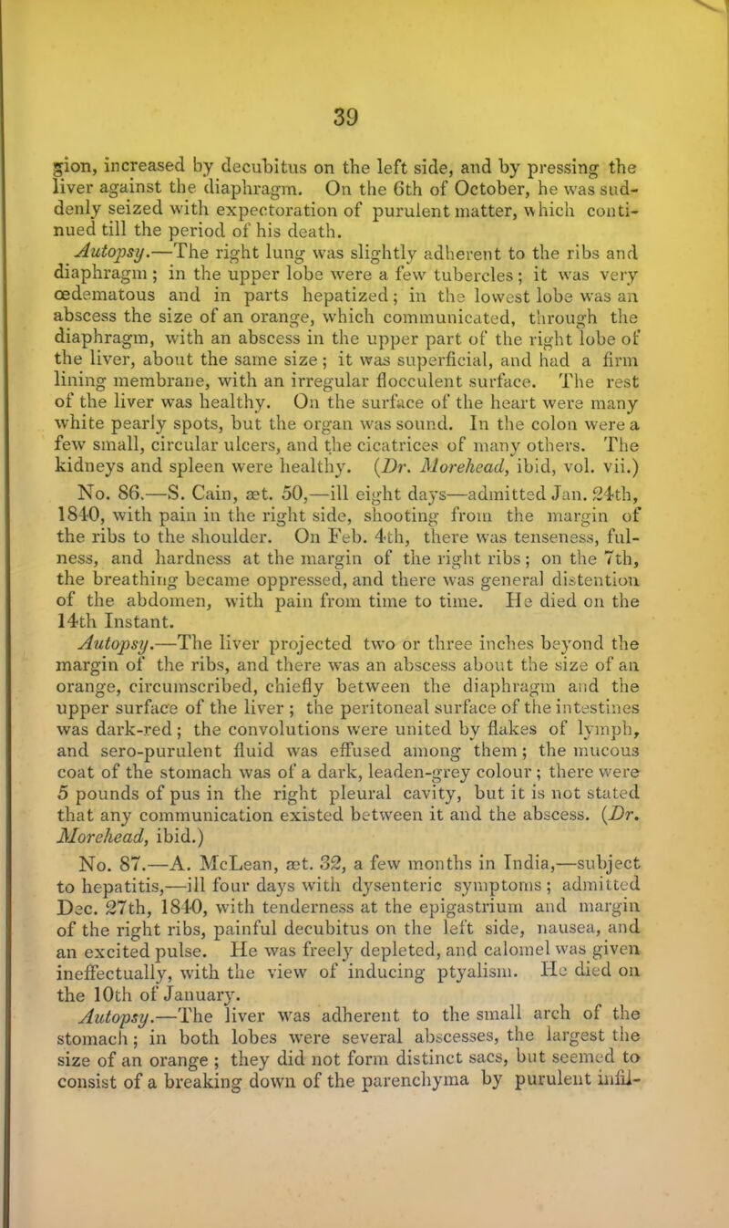 gion, increased by decubitus on the left side, and by pressing the liver against the diaphragm. On the 6th of October, he was sud- denly seized with expectoration of purulent matter, which conti- nued till the period of his death. Autopsy.—The right lung was slightly adherent to the ribs and diaphragm ; in the upper lobe were a few tubercles; it was very oedematous and in parts hepatized; in the lowest lobe was an abscess the size of an orange, which communicated, through the diaphragm, with an abscess in the upper part of the right lobe of the liver, about the same size; it was superficial, and had a firm lining membrane, with an irregular flocculent surface. The rest of the liver was healthy. On the surface of the heart were many white pearly spots, but the organ was sound. In the colon were a few small, circular ulcers, and the cicatrices of many others. The kidneys and spleen were healthy. (Dr. Moreheacl, ibid, vol. vii.) No. 86.—S. Cain, aet. 50,—ill eight days—admitted Jan. 24th, 1840, with pain in the right side, shooting from the margin of the ribs to the shoulder. On Feb. 4th, there was tenseness, ful- ness, and hardness at the margin of the right ribs; on the 7th, the breathing became oppressed, and there was general distention of the abdomen, with pain from time to time. He died on the 14th Instant. Autopsy.—The liver projected two or three inches beyond the margin of the ribs, and there was an abscess about the size of an orange, circumscribed, chiefly between the diaphragm and the upper surface of the liver ; the peritoneal surface of the intestines was dark-red; the convolutions were united by flakes of lymph, and sero-purulent fluid was effused among them; the mucous coat of the stomach was of a dark, leaden-grey colour ; there were 5 pounds of pus in the right pleural cavity, but it is not stated that any communication existed between it and the abscess. (Dr. Morehead, ibid.) No. 87.—A. McLean, aet. 32, a few months in India,—subject to hepatitis,—ill four days with dysenteric symptoms; admitted Dec. 27th, 1840, with tenderness at the epigastrium and margin of the right ribs, painful decubitus on the left side, nausea, and an excited pulse. He was freely depleted, and calomel w'as given ineffectually, with the view of inducing ptyalism. He died on. the 10th of January. Autopsy.—The liver was adherent to the small arch of the stomach; in both lobes wrere several abscesses, the largest the size of an orange ; they did not form distinct sacs, but seemed to consist of a breaking down of the parenchyma by purulent infil-