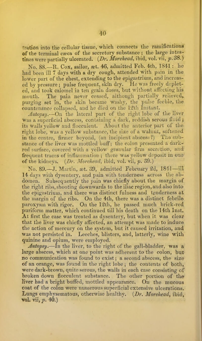 'ration into the cellular tissue, which connects the ramifications of the terminal caeca of the secretory substance ; the large intes- tines were partially ulcerated. {Dr. Morehead, ibid, vol. vii, p. 38.) No. 88.—R. Cox, sailor, aet. 46, admitted Feb. 4th, 1841 : he had been ill 7 days with a dry cough, attended with pain in the lower part of the chest, extending to the epigastrium, and increas- ed by pressure ; pulse frequent, skin dry. He was freely deplet- ed, and took calomel in ten grain doses, but without affecting his mouth. The pain never ceased, although partially relieved, purging set in, the skin became Washy, the pulse feeble, the countenance collapsed, and he died on the 12th Instant. Autopsy.—On the lateral part of the right lobe of the liver was a superficial abscess, containing a dark, reddish serous fluid ; its walls yellow and flocculent. About the anterior part of the right lobe, was a yellow substance, the size of a walnut, softened in the centre, firmer beyond, (an incipient abscess ?) The sub- stance of the liver was mottled buff; the colon presented a dark- red surface, covered with a yellow granular firm secretion, and frequent traces of inflammation ; there was yellow deposit m one of the kidneys. {Dr. Morehead, ibid, vol. vii, p. 39.) No. 89.— J. Martin, aet. 39, admitted February 2d, 1841—ill 14 days with dysentery, and pain with tenderness across the ab- domen. Subsequently the pain was chiefly about the margin of the right ribs, shooting downwards to the iliac region, and also into the epigastrium, and there was distinct fulness and tenderness at the margin of the ribs. On the 4th, there was a distinct febrile paroxysm with rigor. On the 12th, he passed much brick-red puriform matter, which continued till his death on the 14th Inst. At first the case wras treated as dysentery, but when it was clear that the liver was chiefly affected, an attempt was made to induce the action of mercury on the system, but it caused irritation, and was not persisted in. Leeches, blisters, and, latterly, wine with quinine and opium, were employed. Autopsy.—In the liver, to the right of the gall-bladder, was a large abscess, which at one point was adherent to the colon, but no communication was found to exist; a second abscess, the size of an orange, was found in the right lobe; the contents of both, were dark-brown, quite serous, the w^alls in each case consisting of broken down flocculent substance. The other portion of the liver had a bright buffed, mottled appearance. On the mucous coat of the colon were numerous superficial extensive ulcerations. Lungs emphysematous, otherwise healthy. {Dr. Morehead, ibid, vol. vii, p. 40.)