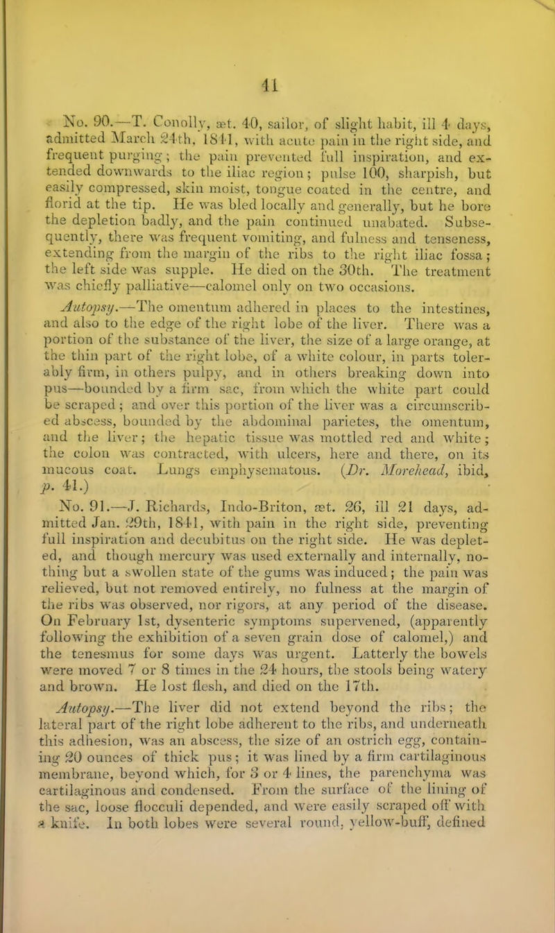 No. 90.—T. Con oily, set. 40, sailor, of slight habit, ill 4 clays, admitted March 24th, 1841, with acute pain in the right side, and frequent purging; the pain prevented full inspiration, and ex- tended downwards to the iliac region; pulse 100, sharpish, but easily compressed, skin moist, tongue coated in the centre, and florid at the tip. He was bled locally and generally, but he bore the depletion badly, and the pain continued unabated. Subse- quently, there was frequent vomiting, and fulness and tenseness, extending from the margin of the ribs to the right iliac fossa; the left side was supple. He died on the 30th. The treatment was chiefly palliative—calomel only on two occasions. Autopsy.—The omentum adhered in places to the intestines, and also to the edge of the right lobe of the liver. There was a portion of the substance of the liver, the size of a large orange, at the thin part of the right lobe, of a white colour, in parts toler- ably firm, in others pulpy, and in others breaking down into pus—bounded by a firm sac, from which the white part could be scraped ; and over this portion of the liver was a circumscrib- ed abscess, bounded by the abdominal parietes, the omentum, and the liver; the hepatic tissue was mottled red and white; the colon was contracted, with ulcers, here and there, on its mucous coat. Lungs emphysematous. (Dr. Morehead, ibid, p. 41.) No. 91.—.T. Richards, Indo-Briton, net. 26, ill 21 days, ad- mitted Jan. 29th, 1841, with pain in the right side, preventing full inspiration and decubitus on the right side. He was deplet- ed, and though mercury was used externally and internally, no- thing but a swollen state of the gums was induced ; the pain was relieved, but not removed entirely, no fulness at the margin of the ribs was observed, nor rigors, at any period of the disease. On February 1st, dysenteric symptoms supervened, (apparently following the exhibition of a seven grain dose of calomel,) and the tenesmus for some days was urgent. Latterly the bowels were moved 7 or 8 times in the 24 hours, the stools being watery and brown. He lost flesh, and died on the 17th. Autopsy.—The liver did not extend beyond the ribs; the lateral part of the right lobe adherent to the ribs, and underneath this adhesion, was an abscess, the size of an ostrich egg, contain- ing 20 ounces of thick pus; it was lined by a firm cartilaginous membrane, beyond which, for 8 or 4 lines, the parenchyma was cartilaginous and condensed. From the surface ol the lining of the sac, loose flocculi depended, and were easily scraped off with a knife. In both lobes were several round, yellow-buff, defined