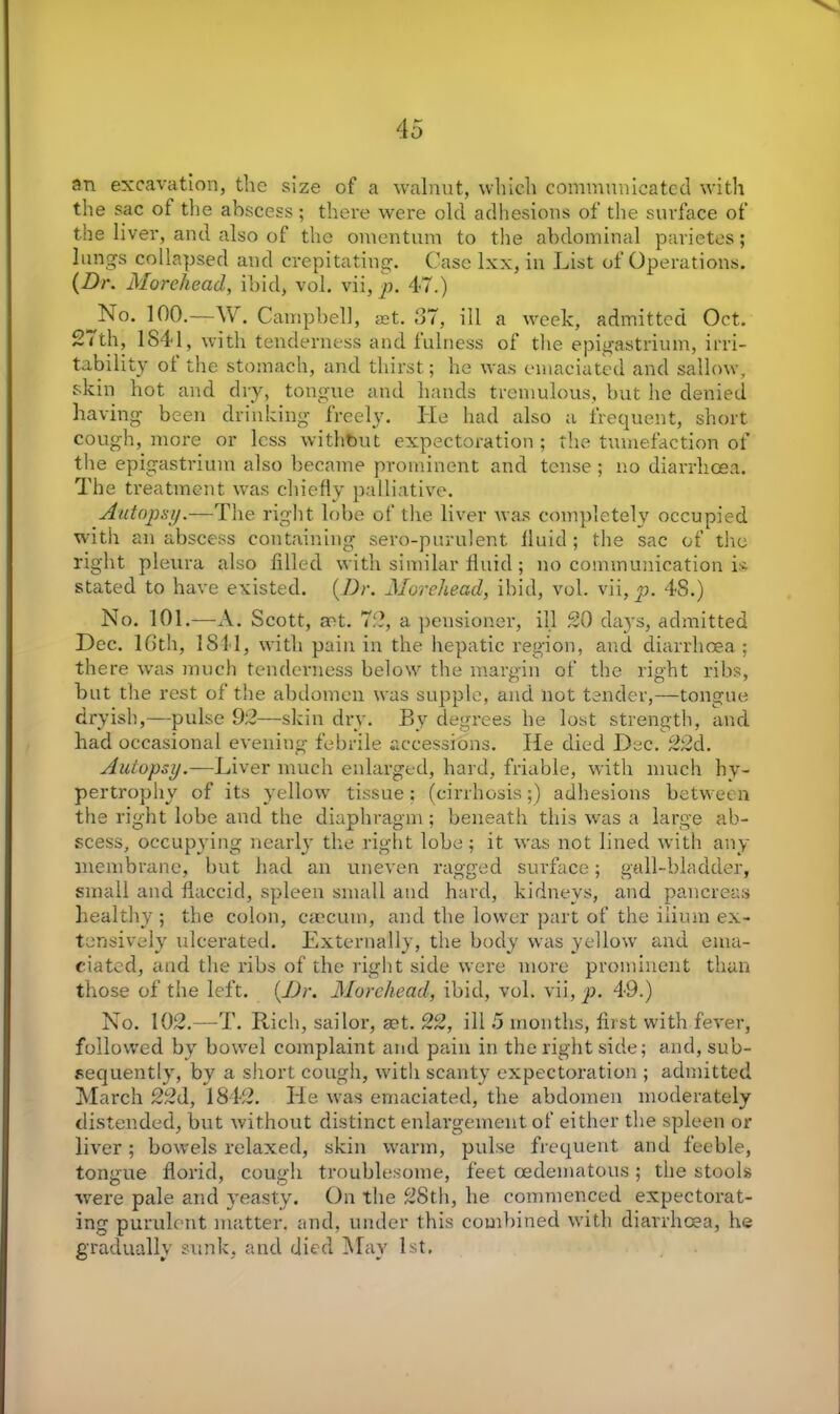 an excavation, the size of a walnut, which communicated with the sac ol the abscess; there were old adhesions of the surface of the liver, and also of the omentum to the abdominal parietes; lungs collapsed and crepitating. Case lxx, in List of Operations. (Dr. Morehead, ibid, vol. vii,^j. 47.) ^No. 100.—YV. Campbell, ast. 37, ill a week, admitted Oct. 21th, 1841, with tenderness and fulness of the epigastrium, irri- tability ol the stomach, and thirst; he was emaciated and sallow, skin hot and dry, tongue and hands tremulous, but he denied having been drinking freely. He had also a frequent, short cough, more or less without expectoration; the tumefaction of the epigastrium also became prominent and tense; no diarrhoea. The treatment was chiefly palliative. Autopsy.—The right lobe of the liver was completely occupied with an abscess containing sero-purulent fluid ; the sac of the right pleura also filled with similar fluid; no communication is stated to have existed. (Dr. Morehead, ibid, vol. vii, 48.) No. 101.—A. Scott, act. 72, a pensioner, ill 20 days, admitted Dec. 16th, 1811, with pain in the hepatic region, and diarrhoea; the re was much tenderness below the margin of the right ribs, but the rest of the abdomen was supple, and not tender,—tongue dryish,—pulse 92—skin dry. By degrees he lost strength, and had occasional evening febrile accessions. He died Dec. 22d. Autopsy.— Liver much enlarged, hard, friable, with much hy- pertrophy of its yellow tissue; (cirrhosis;) adhesions between the right lobe and the diaphragm; beneath this was a large ab- scess, occupying nearly the right lobe ; it was not lined with any membrane, but had an uneven ragged surface; gall-bladder, small and flaccid, spleen small and hard, kidneys, and pancreas healthy ; the colon, caecum, and the lower part of the ilium ex- tensively ulcerated. Externally, the body was yellow and ema- ciated, and the ribs of the right side were more prominent than those of the left. (Dr. Morehead, ibid, vol. vii, p. 49.) No. 102.—T. Rich, sailor, get. 22, ill 5 months, first with fever, followed by bowel complaint and pain in the right side; and, sub- sequently, by a short cough, with scanty expectoration ; admitted March 22d, 1842. He was emaciated, the abdomen moderately distended, but without distinct enlargement of either the spleen or liver; bowels relaxed, skin warm, pulse frequent and feeble, tongue florid, cough troublesome, feet oedematous ; the stools were pale and yeasty. On the 28th, he commenced expectorat- ing purulent matter, and, under this combined with diarrhoea, he gradually sunk, and died 5fay 1st.