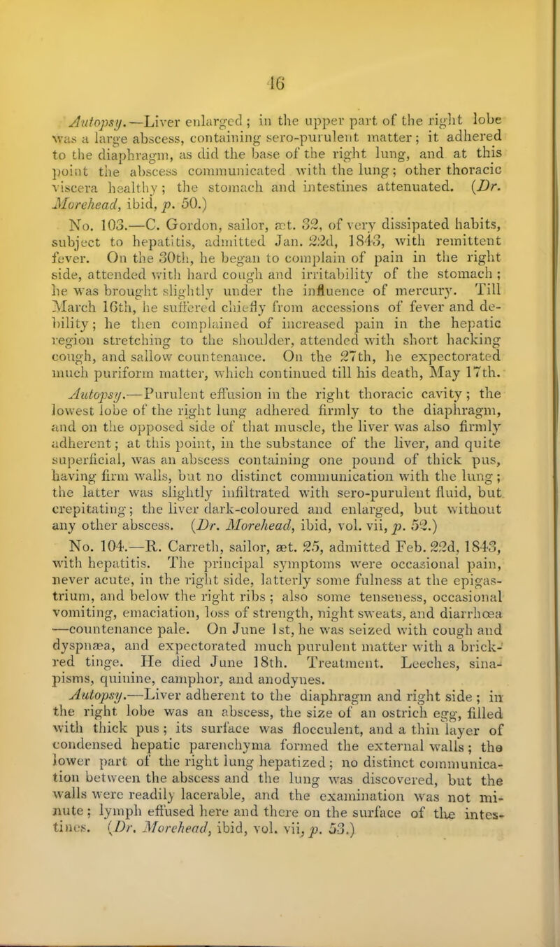 16 Autopsy.—Liver enlarged ; in the upper part of the right lobe was a large abscess, containing sero-purulent matter; it adhered to the diaphragm, as did the base of the right lung, and at this point the abscess communicated with the lung; other thoracic viscera healthy ; the stomach and intestines attenuated. (Dr. Morehead, ibid, p. 50.) No. 103.—C. Gordon, sailor, act. 32, of very dissipated habits, subject to hepatitis, admitted Jan. 22d, 1843, with remittent fever. On the 30th, he began to complain of pain in the right side, attended with hard cough and irritability of the stomach ; he was brought slightly under the influence of mercury. Till March 16th, he suffered chiefly from accessions of fever and de- bility ; he then complained of increased pain in the hepatic region stretching to the shoulder, attended with short hacking cough, and sallow countenance. On the 27th, he expectorated much puriform matter, which continued till his death, May 17th. Autopsy.—Purulent effusion in the right thoracic cavity ; the lowest lobe of the right lung adhered firmly to the diaphragm, and on the opposed side of that muscle, the liver was also firmly adherent; at this point, in the substance of the liver, and quite superficial, was an abscess containing one pound of thick pus, having firm walls, but no distinct communication with the lung; the latter was slightly infiltrated with sero-purulent fluid, but crepitating; the liver dark-coloured and enlarged, but without any other abscess. (Dr. Morehead, ibid, vol. vii, p. 52.) No. 104.—R. Carre tip sailor, aet. 25, admitted Feb. 22d, 1843, with hepatitis. The principal symptoms were occasional pain, never acute, in the right side, latterly some fulness at the epigas- trium, and below the right ribs ; also some tenseness, occasional vomiting, emaciation, loss of strength, night sweats, and diarrhoea —countenance pale. On June 1st, he was seized with cough and dyspnasa, and expectorated much purulent matter with a brick- red tinge. He died June 18th. Treatment. Leeches, sina- pisms, quinine, camphor, and anodynes. Autopsy.—Liver adherent to the diaphragm and right side ; in the right lobe was an abscess, the size of an ostrich egg, filled with thick pus ; its surface was flocculent, and a thin layer of condensed hepatic parenchyma formed the external walls; the lower part of the right lung hepatized; no distinct communica- tion between the abscess and the lung was discovered, but the walls were readily lacerable, and the examination wras not mi- nute ; lymph effused here and there on the surface of tire intes- tines. (Dr. Morehead, ibid, vol. vii, p. 53.)