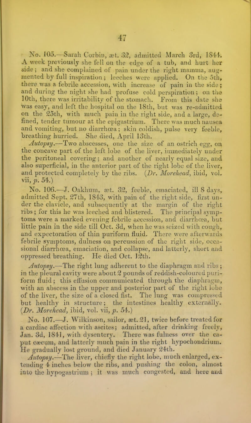 No. 105.—Surah Corbin, aet. 32, admitted March 3rd, 1844. A week previously she fell oil the edge of a tub, and hurt her side; and she complained of pain under the right mamma, aug- mented by lull inspiration; leeches were applied. On the 5th, there was a febrile accession, with increase of pain in the side ; and during the night she had profuse cold perspiration; on the 10th, there was irritability of the stomach. From this date she was easy, and left the hospital on the 18th, but was re-admitted on the 25th, with much pain in the right side, and a large, de- fined, tender tumour at the epigastrium. There was much nausea and vomiting, but no diarrhoea; skin coldish, pulse very feeble, breathing hurried. She died, April 13th. Autopsy.—Two abscesses, one the size of an ostrich egg, on the concave part of the left lobe of the liver, immediately under the peritoneal covering; and another of nearly equal size, and also superficial, in the anterior part of the right lobe of the liver, and protected completely by the ribs. {Dr. Morehead, ibid, vol. vii, p. 54.) No. 106.—J. Oakhum, act. 32, feeble, emaciated, ill 8 days, admitted Sept. 27th, 1843, with pain of the right side, first un- der the clavicle, and subsequently at the margin of the right ribs ; for this he was leeched and blistered. The principal symp- toms were a marked evening febrile accession, and diarrhoea, but little pain in the side till Oct. 3d, when he was seized with cough, and expectoration of thin puriform fluid. There were afterwards febrile symptoms, dulness on percussion of the right side, occa- sional diarrhoea, emaciation, and collapse, and latterly, short and oppressed breathing. lie died Oct. 12th. Autopsy.—The right lung adherent to the diaphragm and ribs ; in the pleural cavity were about 2 pounds of reddish-coloured puri- form fluid ; this effusion communicated through the diaphragm, with an abscess in the upper and posterior part of the right lube of the liver, the size of a closed fist. The lung was compressed but healthy in structure; the intestines healthy externally. {Dr. Morehead, ibid, vol. vii, p. 54.) No. 107.—J. Wilkinson, sailor, aet. 21, twice before treated for a cardiac affection with ascites; admitted, after drinking freely, Jan. 3d, 1841, with dysentery. There was fulness over the ca- put caecum, and latterly much pain in the right hypochondriurn. He gradually lost ground, and died January 24th. Autopsy.—The liver, chiefly the right lobe, much enlarged, ex- tending 4 inches below the ribs, and pushing the colon, almost into the hypogastrium ; it was much congested, and here and