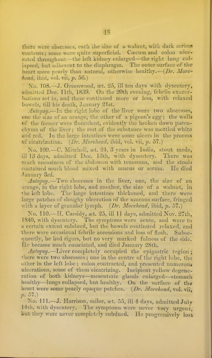 IS there were abscesses, each the size of a walnut, with dark serous contents ; some were quite superficial. Caecum and colon ulce- rated throughout—the left kidney enlarged—the right lung col- lapsed, but adherent to the diaphragm. The outer surface of the heart more pearly than natural, otherwise healthy.—(Dr. More- head, ibid, vol. vii, p. 56.) No. 108.—J. Greenwood, act. 25, ill ten days with dysentery, admitted Dec. 11th, 1839. On the 20th evening, febrile exacer- bations set in, and these continued more or less, with relaxed bowels, till his death, January 21st. Autopsy.—In the right lobe of the liver were two abscesses, one the size of an orange, the other of a pigeon’s egg ; the walls of the former were flocculent, evidently the broken down paren- chyma of the liver; the rest of the substance was mottled white and red. In the large intestines were some ulcers in the process of cicatrization. (Dr. Morehead, ibid, vol. vii, p. 57.) No. 109.—C. Mitchell, act. 24, 3 years in India, stout made, ill 13 days, admitted Dec. 13th, with dysentery. There was much uneasiness of the abdomen with tenesmus, and the stools contained much blood mixed with mucus or serum. He died January 3rd. Autopsy.—Two abscesses in the liver, one, the size of an orange, in the right lobe, and another, the size of a walnut, in the left lobe. The large intestines thickened, and there were large patches of sloughy ulceration of the mucous surface, fringed with a layer of granular lymph. (Dr. Morehead, ibid, p. 57.) No. 110.—II. Cassidy, set. 25, ill 11 days, admitted Nov. 27th, 1840, with dysentery. The symptoms were acute, and were to a certain extent subdued, but the bowels continued relaxed, and there were occasional febrile accessions and loss of flesh. Subse- quently, he had rigors, but no very marked fulness of the side. He became much emaciated, and died January 28th. Autopsy.—Liver completely occupied the epigastric region ; there were two abscesses; one in the centre of the right lobe, the other in the left lobe; colon contracted, and presented numerous ulcerations, some of them cicatrizing. Incipient yellow degene- ration of both kidneys—mesenteric glands enlarged—stomach healthy—lungs collapsed, but healthy. On the surface of the heart were some pearlv opaque patches. (Dr. Morehead, vol. vii, p. 57.) No. 111.—J. Harrison, sailor, act. 55, ill 4 days, admitted July 14th, with dysentery. The symptoms were never very urgent, but they were never completely subdued, lie progressively lo^t
