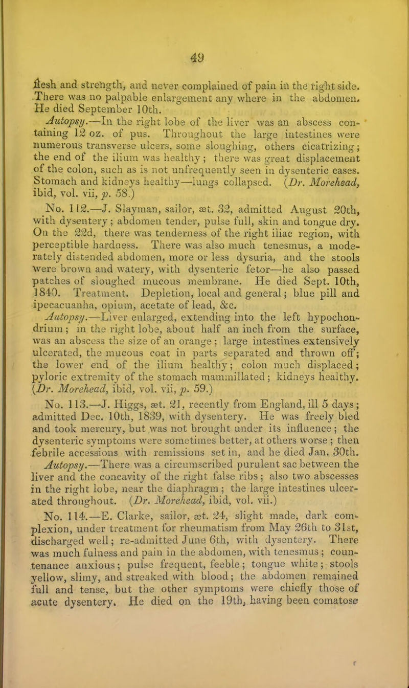 iiesh and strength, and never complained of pain in the right side. There was no palpable enlargement any where in the abdomen. He died September 10th. Autopsy.—In the right lobe of the liver was an abscess con- taining 12 oz. of pus. Throughout the large intestines were numerous transverse ulcers, some sloughing, others cicatrizing; the end of the ilium was healthy ; there was great displacement of the colon, such as is not unfrequently seen in dysenteric cases. Stomach and kidneys healthy—lungs collapsed. (.Dr. Morehead, ibid, vol. vii, p. ,58.) No. 112.—J. Slayman, sailor, set. 32, admitted August 20th, with dysentery; abdomen tender, pulse full, skin and tongue dry. On the 22d, there was tenderness of the right iliac region, with perceptible hardness. There was also much tenesmus, a mode- rately distended abdomen, more or less dysuria, and the stools were brown and watery, with dysenteric fetor—he also passed patches of sloughed mucous membrane. He died Sept. 10th, 1840. Treatment. Depletion, local and general; blue pill and ipecacuanha, opium, acetate of lead, &c. Autopsy.—Liver enlarged, extending into the left hypochon- drium ; in the right lobe, about half an inch from the surface, was an abscess the size of an orange ; large intestines extensively ulcerated, the mucous coat in parts separated and thrown off; the lower end of the ilium healthy; colon much displaced; pyloric extremity of the stomach mammillated ; kidneys healthy. (Dr. Morehead, ibid, vol. vii, p. 59.) No. 113.—'J. Higgs, aet. 21, recently from England, ill 5 days ; admitted Dec. 10th, 1839, with dysentery. He was freely bled and took mercury, but was not brought under its influence; the dysenteric symptoms were sometimes better, at others worse ; then febrile accessions with remissions set in, and he died Jan. 30th. Autopsy.—There was a circumscribed purulent sac between the liver and the concavity of the right false ribs ; also two abscesses in the right lobe, near the diaphragm; the large intestines ulcer- ated throughout. {Dr, Morehead, ibid, vol. vii.) No. 114.—E. Clarke, sailor, aet. 24, slight made, dark com- plexion, under treatment for rheumatism from May 26th to 31st, discharged well; re-admitted June 6th, with dysentery. There was much fulness and pain in the abdomen, with tenesmus; coun- tenance anxious; pulse frequent, feeble; tongue white; stools yellow, slimy, and streaked with blood; the abdomen remained full and tense, but the other symptoms were chiefly those of acute dysentery, He died on the 19th, having been comatose