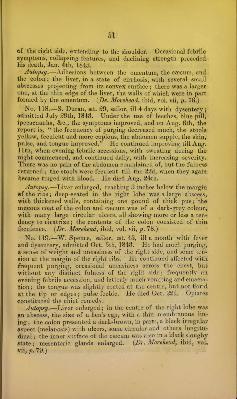 of the right side, extending to the shoulder. Occasional febrile symptoms, collapsing features, and declining strength preceded his death, Jan. 4th, 1843. Autopsy. “Adhesions between the omentum, the caecum, and the colon ; the liver, in a state of cirrhosis, with several small abscesses projecting from its convex surface; there was a larger one, at the thin edge of the liver, the walls of which were in part formed by the omentum. (Dr. Morehead, ibid, vol. vii, p. 76.) No. 118.—S. Duran, aet. 29, sailor, ill 4 days with dj^sentery ; admitted July 29th, 1843. Under the use of leeches, blue pill, ipecacuanha, &c., the symptoms improved, and on Aug. 6th, the report is, “ the frequency of purging decreased much, the stools yellow, feculent and more copious, the abdomen supple, the skin, pulse, and tongue improved.” He continued improving till Aug. 11th, when evening febrile accessions, with sweating during the night commenced, and continued daily, with increasing severity. There was no pain of the abdomen complained of, but the fulness returned; the stools were feculent till the 22d, when they again became tinged with blood. He died Aug. 24th. Autopsy.—Liver enlarged, reaching 3 inches below the margin ©f the ribs; deep-seated in the right lobe was a large abscess, with thickened walls, containing one pound of thick pus; the mucous coat of the colon and caecum was of a dark-grey colour, with many large circular ulcers, all showing more or less a ten- dency to cicatrize; the contents of the colon consisted of thin feculence. (Dr. Morehead, ibid, vol. vii, p. 78.) No. 119.—W. Spence, sailor, set. 43, ill a month with fever and dysentery, admitted Oct. 5th, 1813. He had much purging, a sense of weight and uneasiness of the right side, and some ten- sion at the margin of the right ribs. He continued affected with frequent purging, occasional uneasiness across the chest, but without any distinct fulness of the right side; frequently an evening febrile accession, and latterly much vomiting and emacia- tion ; the tongue was slightly coated at the centre, but not florid at the tip or edges; pulse feeble. He died Oct. 22d. Opiates constituted the chief remedy. Autopsy.—Liver enlarged ; in the centre of the right lobe w'as an abscess, the size of a hen’s egg, with a thin membranous lin- ing ; the colon presented a dark-brown, in parts, a black irregular aspect (melanosis) with ulcers, some circular and others longitu- dinal ; the inner surface of the caecum was also in a black sloughy state; mesenteric glands enlarged. (Dr, Morehead, ibid, vol, vii, p. 79.)