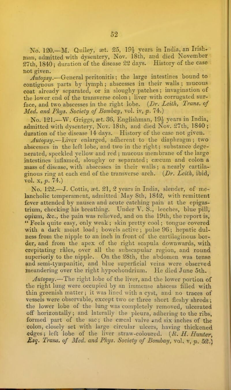 No. 120.—M. Quiley, aet. 25, 19-| years in India, an Irish- man, admitted with dysentery, Nov. 18th, and died November 27th, 1840; duration of the disease 22 days. History of the case not given. Autopsy.—General peritonitis; the large intestines bound to contiguous parts by lymph ; abscesses in their walls ; mucous coat already separated, or in sloughy patches; invagination of the lower end of the transverse colon ; liver with corrugated sur- face, and two abscesses in the right lobe. {Dr. Leith, Trans, of Med. and Phys. Society of Bombay, vol. iv, p. 74.) No. 121.—\V. Griggs, set. 36, Englishman, 19| years in India, admitted with dysentery, Nov. 18th, and died Nov. 27th, 1840 ; duration of the disease 14 days. History of the case not given. Autopsy.—Liver enlarged, adherent to the diaphragm ; two abscesses in the left lobe, and two in the right; substance dege- nerated, speckled yellow and red; mucous membrane of the large intestines inflamed, sloughy or separated; cmcum and colon a mass of disease, with abscesses in their walls; a nearly cartila- ginous ring at each end of the transverse arch. {Dr. Leith, ibid, vol. x, p. 74.) No. 122.—J. Cottis, aet. 21, 2 years in India, slender, of me- lancholic temperament, admitted May 8th, 1842, with remittent fever attended by nausea and acute catching pain at the epigas- trium, checking his breathing. Under V. S., leeches, blue pill, opium, &c., the pain was relieved, and on the 19th, the report is, ** Feels quite easy, only weak ; skin pretty cool; tongue covered with a dark moist load; bowels active ; pulse 96; hepatic dul- ness from the nipple to an inch in front of the cartilaginous bor- der, and from the apex of the right scapula downwards, with crepitating rales, over all the subscapular region, and round superiorly to the nipple. On the 28th, the abdomen was tense and semi-tympanitic, and blue superficial veins were observed meandering over the right hypochondrium. He died June 5th. Autopsy.—The right lobe of the liver, and the lower portion of the right lung were occupied by an immense abscess filled with thin greenish matter; it was lined with a cyst, and no traces of vessels were observable, except two or three short fleshy shreds; the lower lobe of the lung was completely removed, ulcerated off horizontally; and laterally the pleura, adhering to the ribs, formed part of the sac; the cascal valve and six inches of the colon, closely set with large circular ulcers, having thickened edges; left lobe of the liver straw-coloured. {It. H. Hunter, £sq. Trans, of Med. and Phys. Society of Bombay, vol. v, p. 52.)