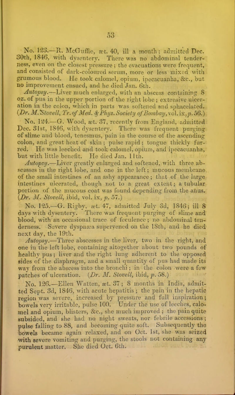 No. 123.-—R. McGuffie, ret. 40, ill a month; admitted Dec. 30th, 1846, with dysentery. There was no abdominal tender- ness, even on the closest pressure ; the evacuations were frequent, and consisted of dark-coloured serum, more or less mixed with grumous blood. He took calomel, opium, ipecacuanha, &c., but no improvement ensued, and he died Jan. 6th. Autopsy.—Liver much enlarged, with an abscess containing 8 oz. of pus in the upper portion of the right lobe ; extensive ulcer- ation in the colon, which in parts was softened and sphacelated. (Dr. M. Stovell, Tr. of Med. §Phys. Society of Bombay, vol. i x,p. 56.) No. 124.—G. Wood, aet. 37, recently from England, admitted Dec. 31st, 1846, with dysentery. There was frequent purging of slime and blood, tenesmus, pain in the course of the ascending colon, and great heat of skin ; pulse rapid ; tongue thickly fur- red. He was leeched and took calomel, opium, and ipecacuanha, but with little benefit. He died Jan. 11 th. Autopsy.—Liver greatly enlarged and softened, with three ab- scesses in the right lobe, and one in the left; mucous membrane of the small intestines of an ashy appearance ; that of the large intestines ulcerated, though not to a great extent; a tubular portion of the mucous coat was found depending from the anus. (Dr. M. Stovell, ibid, vol. ix, p. 57.) No. 195.—G. Rigby, set. 47, admitted July 3d, 1846; ill 8 days with dysentery. There was frequent purging of slime and blood, with an occasional trace of feculence; no abdominal ten- derness. Severe dyspnma supervened on the 18th, and he died next day, the 19th. Autopsy.—Three abscesses in the liver, two in the right, and one in the left lobe, containing altogether about two pounds of healthy pus; liver and the right lung adherent to the opposed sides of the diaphragm, and a small quantity of pus had made its way from the abscess into the bronchi; in the colon were a few patches of ulceration. (Dr. M. Stovell, ibid, p. 58.) No. 196.—Ellen Watten, aet. 37; 8 months in India, admit- ted Sept. 3d, 1846, with acute hepatitis ; the pain in the hepatic region was severe, increased by pressure and full inspiration; bowels very irritable, pulse 100. Under the use of leeches, calo- mel and opium, blisters, &c., she much improved ; the pain quite subsided, and she had no night sweats, nor febrile accessions ; pylse falling to 88, and becoming quite soft. Subsequently the bowels became again relaxed, and on Oct. 1st, she was seized with severe vomiting and purging, the stools not containing any purulent matter. She died Oct. 6th.
