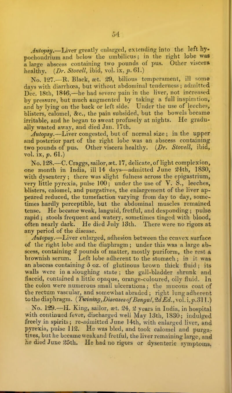 Autopsy.—Liver greatly enlarged, extending into the left by- pochondrium and below the umbilicus; in the right lobe was a large abscess containing two pounds oi pus. Other viscera healthy. {Dr. Stovell, ibid, vol. ix, p. 61.) No. 127.—R. Black, aet. 29, bilious temperament, ill some days with diarrhoea, but without abdominal tenderness; admitted Dec. 18th, 1846,—he had severe pain in the liver, not increased by pressure, but much augmented by taking a lull inspiration, and by lying on the back or left side. Under the use of leeches, blisters, calomel, &c., the pain subsided, but the bowels became irritable, and he began to sweat profusely at nights. He gradu- ally wasted away, and died Jan. 17th. Autopsy.—Liver congested, but of normal size ; in the upper and posterior part of the right lobe was an abscess containing two pounds of pus. Other viscera healthy. {Dr. Stovell, ibid, vol. ix, p. 61.) No. 128.—C. Craggs, sailor, aet. 17, delicate, of light complexion, one month in India, ill 14 days—admitted June 24th, 1830, with dysentery; there was slight fulness across the epigastrium, very little pyrexia, pulse 100; under the use of V. S., leeches, blisters, calomel, and purgatives, the enlargement of the liver ap- peared reduced, the tumefaction varying from day to day, some- times hardly perceptible, but the abdominal muscles remained tense. He became weak, languid, fretful, and desponding ; pulse rapid ; stools frequent and watery, sometimes tinged with blood, often nearly dark. He died July 13th. There were no rigors at any period of the disease. Autopsy.—Liver enlarged, adhesion between the ccnvex surface of the right lobe and the diaphragm ; under this was a large ab- scess, containing 2 pounds of matter, mostly puriform, the rest a brownish serum. Left lobe adherent to the stomach ; in it was an abscess containing 5 oz. of glutinous brown thick fluid ; its walls were in a sloughing state; the gall-bladder shrunk and flaccid, contained a little opaque, orange-coloured, oily fluid. In the colon were numerous small ulcerations ; the mucous coat of the rectum vascular, and somewhat abraded ; right lung adherent to the diaphragm. (Twining,Diseases of Benya!, %dEd., vol. i,yn311.) No. 129.—H. King, sailor, aet. 24, 2 years in India, in hospital with continued fever, discharged well May 13th, 1830; indulged freely in spirits; re-admitted June 14th, with enlarged liver, and pyrexia, pulse 112. lie was bled, and took calomel and purga- tives, but he became weakand fretful, the liver remaining large, and He died Juue 25th. He had no rigors or dysenteric symptoms.