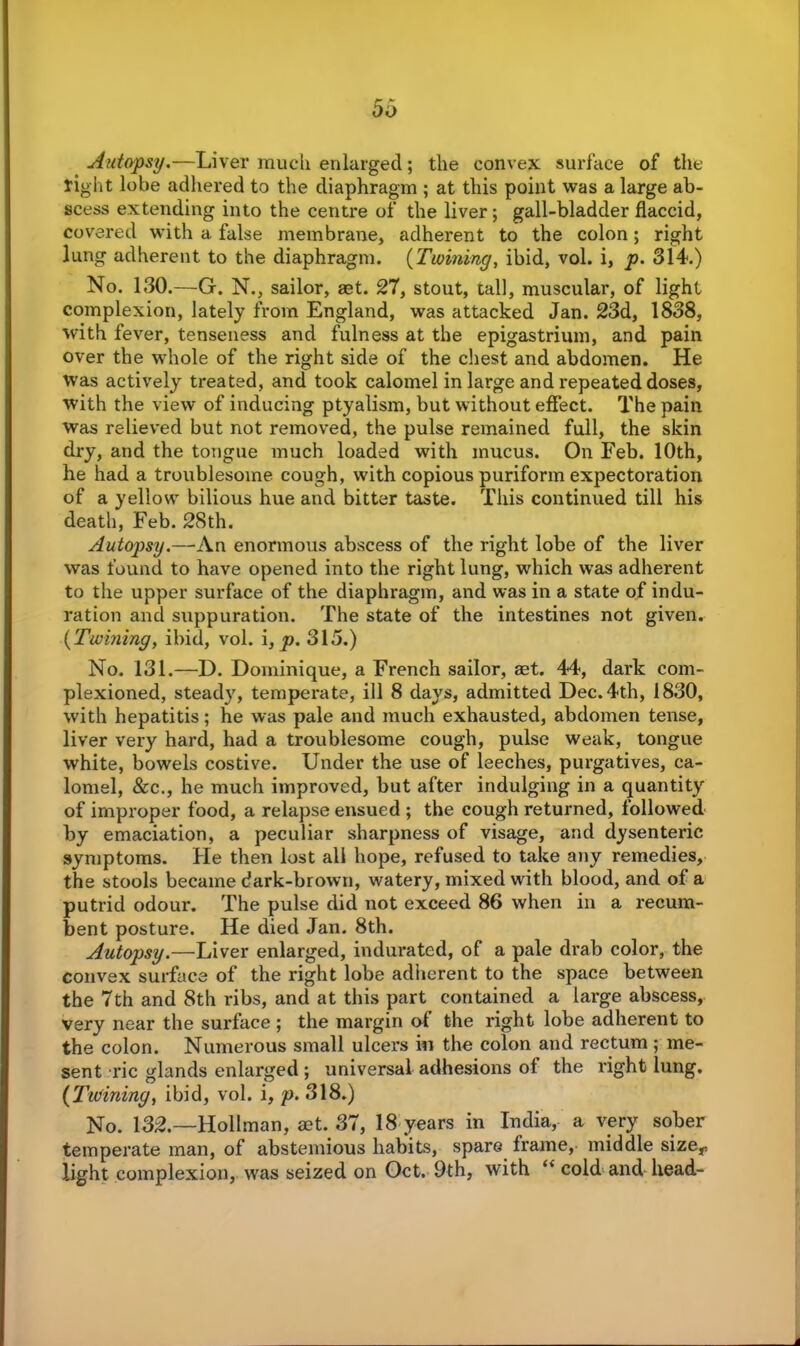 Autopsy.—Liver much enlarged; the convex surface of the right lobe adhered to the diaphragm ; at this point was a large ab- scess extending into the centre of the liver; gall-bladder flaccid, covered with a false membrane, adherent to the colon; right lung adherent to the diaphragm. (Twining, ibid, vol. i, p. 314.) No. 130.—G. N., sailor, aet. 27, stout, tall, muscular, of light complexion, lately from England, was attacked Jan. 23d, 1838, with fever, tenseness and fulness at the epigastrium, and pain over the whole of the right side of the chest and abdomen. He was actively treated, and took calomel in large and repeated doses, with the view of inducing ptyalism, but without effect. The pain was relieved but not removed, the pulse remained full, the skin di’y, and the tongue much loaded with mucus. On Feb. 10th, he had a troublesome cough, with copious puriform expectoration of a yellow bilious hue and bitter taste. This continued till his death, Feb. 28th. Autopsy.—*An enormous abscess of the right lobe of the liver was found to have opened into the right lung, which was adherent to the upper surface of the diaphragm, and was in a state of indu- ration and suppuration. The state of the intestines not given. (Twining, ibid, vol. i, p. 315.) No. 131.—D. Dominique, a French sailor, get. 44, dark com- plexioned, steady, temperate, ill 8 days, admitted Dec. 4th, 1830, with hepatitis; he was pale and much exhausted, abdomen tense, liver very hard, had a troublesome cough, pulse weak, tongue white, bowels costive. Under the use of leeches, purgatives, ca- lomel, &c., he much improved, but after indulging in a quantity of improper food, a relapse ensued ; the cough returned, followed by emaciation, a peculiar sharpness of visage, and dysenteric symptoms. He then lost all hope, refused to take any remedies, the stools became dark-brown, watery, mixed with blood, and of a putrid odour. The pulse did not exceed 86 when in a recum- bent posture. He died Jan. 8th. Autopsy.—Liver enlarged, indurated, of a pale drab color, the convex surface of the right lobe adherent to the space between the 7th and 8th ribs, and at this part contained a large abscess, very near the surface ; the margin of the right lobe adherent to the colon. Numerous small ulcers in the colon and rectum; me- sent Tic glands enlarged ; universal adhesions of the right lung. (Twininy, ibid, vol. i, p. 318.) No. 132.—Hollman, aet. 37, 18 years in India, a very sober temperate man, of abstemious habits, spare frame, middle sizer light complexion, was seized on Oct. 9th, with “ cold and head-