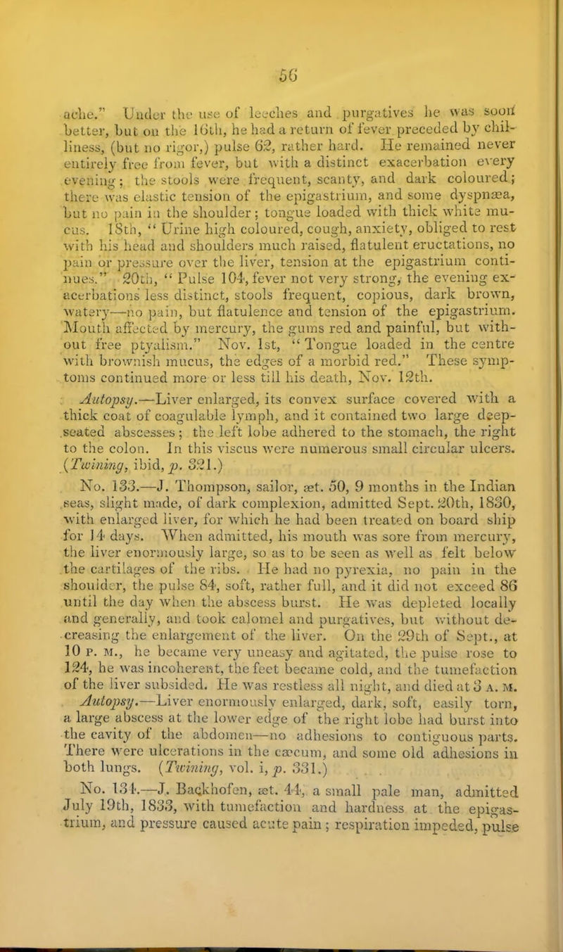ache.” Under the use of leeches and purgatives he was soon better, but on the loth, he had a return of fever preceded by chil- liness, (but no rigor,) pulse 62, rather hard. He remained never entirely free from fever, but with a distinct exacerbation every evening; the stools were frequent, scanty, and dark coloured; there was elastic tension of the epigastrium, and some dyspnaea, but no pain in the shoulder; tongue loaded with thick white mu- cus. ISth, “ Urine high coloured, cough, anxiety, obliged to rest with his head and shoulders much raised, flatulent eructations, no pain or pressure over the liver, tension at the epigastrium conti- nues.” 20th, “ Pulse 104, fever not very strong, the evening ex- acerbations less distinct, stools frequent, copious, dark brown, watery—no pain, but flatulence and tension of the epigastrium. Mouth affected by mercury, the gums red and painful, but with- out free ptyaiism.” Nov. 1st, “ Tongue loaded in the centre with brownish mucus, the edges of a morbid red.” These symp- toms continued more or less till his death, Nov. 12th. AutopsyLiver enlarged, its convex surface covered with a thick coat of coagulable lymph, and it contained two large deep- seated abscesses; the left lobe adhered to the stomach, the right to the colon. In this viscus were numerous small circular ulcers. (Twining, ibid, p. 321.) No. 133.—J. Thompson, sailor, aet. 50, 9 months in the Indian seas, slight made, of dark complexion, admitted Sept. 20th, 1830, with enlarged liver, for which he had been treated on board ship for 14 days. When admitted, his mouth was sore from mercury, the liver enormously large, so as to be seen as well as felt below the cartilages of the ribs. lie had no pyrexia, no pain in the shoulder, the pulse 84, soft, rather full, and it did not exceed 86 until the day when the abscess burst. He was depleted locally and generally, and took calomel and purgatives, but without de- creasing the enlargement of the liver. On the 29th of Sept., at 10 p. m., he became very uneasy and agitated, the pulse rose to 124, he was incoherent, the feet became cold, and the tumefaction of the liver subsided. He was restless all night, and died at 3 A. m. Autopsy.—Liver enormously enlarged, dark, soft, easily torn, a large abscess at the lower edge of the right lobe had burst into the cavity of the abdomen—no adhesions to contiguous parts, 'ihere were ulcerations in the caecum, and some old adhesions ill both lungs. (Twining, vol. i, p. 331.) No. 131.—J. Baqkhofen, aet. 44, a small pale man, admitted July 19th, 1833, with tumefaction and hardness at the epigas- trium, and pressure caused acute pain ; respiration impeded, pulse