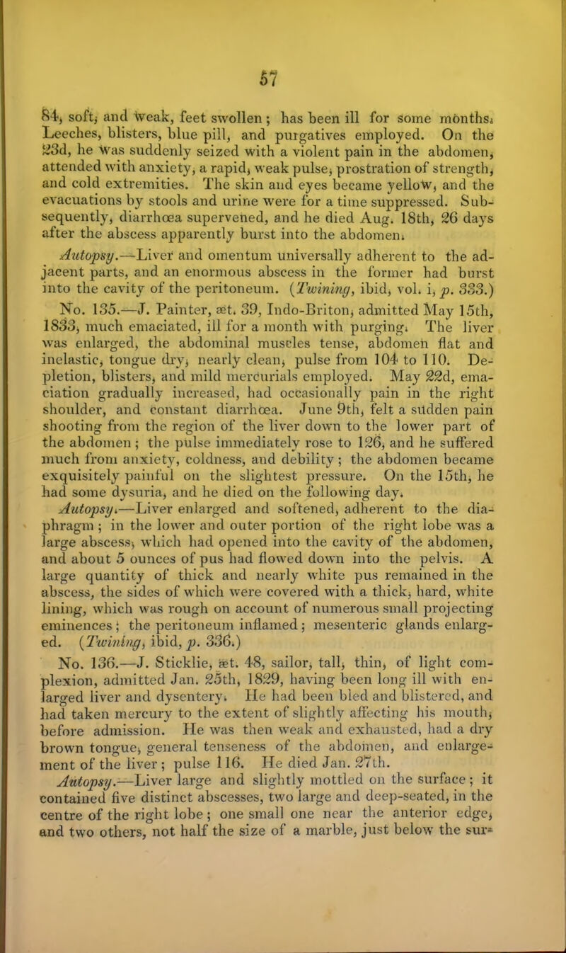 84-, soft* and Weak, feet swollen ; has been ill for some months* Leeches, blisters, blue pill, and purgatives employed. On the ~3d, he was suddenly seized with a violent pain in the abdomen* attended with anxiety, a rapid* weak pulse* prostration of strength* and cold extremities. The skin and eyes became yellow, and the evacuations by stools and urine were for a time suppressed. Sub- sequently, diarrhoea supervened, and he died Aug. 18th, 26 days after the abscess apparently burst into the abdomen* x4utopsy.—Liver and omentum universally adherent to the ad- jacent parts, and an enormous abscess in the former had burst into the cavity of the peritoneum. (Twining, ibid, vol* i, p. 383.) No. 135.—J. Painter, aet. 39, Indo-Briton* admitted May 15th, 1833, much emaciated, ill for a month with purging* The liver was enlarged, the abdominal muscles tense, abdomen flat and inelastic* tongue dry* nearly clean* pulse from 104 to 110. De- pletion, blisters* and mild mercurials employed. May 22d, ema- ciation gradually increased, had occasionally pain in the right shoulder, and constant diarrhoea. June 9th, felt a sudden pain shooting from the region of the liver down to the lower part of the abdomen ; the pulse immediately rose to 126, and he suffered much from anxiety, coldness, and debility ; the abdomen became exquisitely painful on the slightest pressure. On the 15th, he had some dysuria* and he died on the following day. Autopsy^—Liver enlarged and softened, adherent to the dia- phragm ; in the lower and outer portion of the right lobe was a large abscess* which had opened into the cavity of the abdomen, and about 5 ounces of pus had flowed down into the pelvis. A large quantity of thick and nearly white pus remained in the abscess, the sides of which were covered with a thick* hard, white lining, which was rough on account of numerous small projecting eminences ; the peritoneum inflamed ; mesenteric glands enlarg- ed. (Twining, ibid, jo. 336.) No. 136.—J. Sticklie, set. 48, sailor, tall* thin* of light com- plexion, admitted Jan* 25th, 1829, having been long ill with en- larged liver and dysentery. He had been bled and blistered, and had taken mercury to the extent of slightly affecting his mouth* before admission. He was then weak and exhausted* had a dry brown tongue* general tenseness of the abdomen, and enlarge- ment of the liver ; pulse 116. He died Jan. 27th. Autopsy.—Liver large and slightly mottled on the surface ; it contained five distinct abscesses, two large and deep-seated, in the centre of the right lobe; one small one near the anterior edge* and two others, not half the size of a marble, just below the sur*