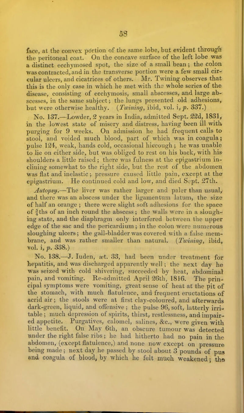 53 face, at the convex portion of the same lobe, but evident through the peritoneal coat. On the concave surface of the left lobe was a distinct ecchymosed spot, the size of a small bean ; the colon was contracted, and in the transverse portion were a few small cir- cular ulcers, and cicatrices of others. Mr. Twining observes that this is the only case in which he met with the whole series of the disease, consisting of ecchymosis, small abscesses, and large ab- scesses, in the same subject; the lungs presented old adhesions, but were otherwise healthy. (Twining, ibid, vol. i, p. 337.) No. 137.—Lowder, 2 years in India, admitted Sept. 22d, 1831, in the lowest state of misery and distress, having been ill with purging for 9 weeks. On admission he had frequent calls to stool, and voided much blood, part of which was in coagula; pulse 124, weak, hands cold, occasional hiccough; he was unable to lie on either side, but was obliged to rest on his back, with his shoulders a little raised; there was fulness at the epigastrium in- clining somewhat to the right side, but the rest of the abdomen was flat and inelastic; pressure caused little pain, except at the epigastrium. He continued cold and low, and died Sept. 27th. Autopsy.—The liver was rather larger and paler than usual, and there was an abscess under the ligamentum latum, the size of half an orange ; there were slight soft adhesions for the space of fths of an inch round the abscess; the walls were in a slough- ing state, and the diaphragm only interfered between the upper edge of the sac and the pericardium ; in the colon were numerous sloughing ulcers; the gall-bladder was covered with a false mem- brane, and was rather smaller than natural. (Twining, ibid, vol. i, p. 338.) No. 138.—J. Iuden, agt. 33, had been under treatment for hepatitis, and was discharged apparently well ; the next day he was seized with cold shivering, succeeded by heat, abdominal pain, and vomiting. Re-admitted April 26th, 1816. The prin- cipal symptoms were vomiting, great sense of heat at the pit of the stomach, with much flatulence, and frequent eructations of acrid air; the stools were at first clay-coloured, and afterwards dark-green, liquid, and offensive ; the pulse 96, soft, latterly irri- table ; much depression of spirits, thirst, restlessness, and impair- ed appetite. Purgatives, calomel, salines, &c., were given with little benefit. On May 6th, an obscure tumour was detected under the right false ribs; he had hitherto had no pain in the abdomen, (except flatulence,) and none now except on pressure being made; next day he passed by stool about 3 pounds of pus and coagula of blood, by which he felt much weakened; the