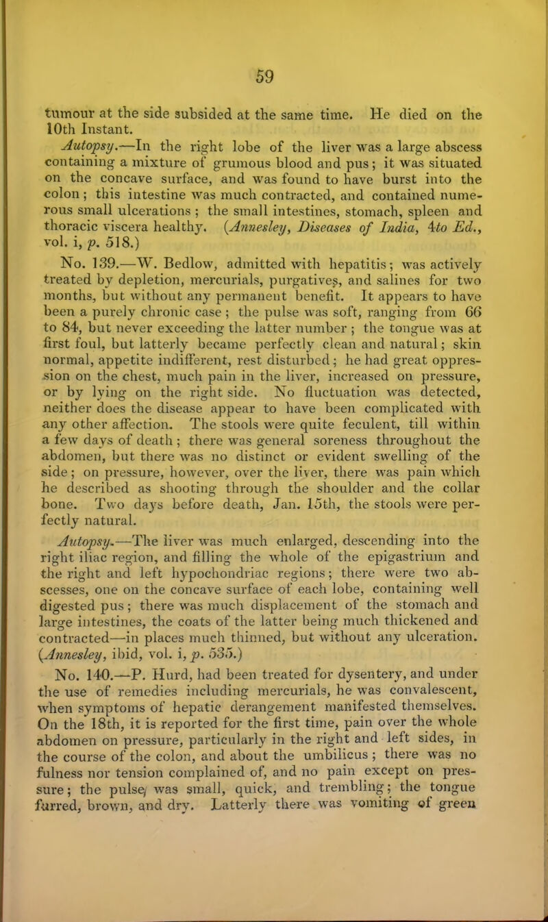 tumour at the side subsided at the same time. He died on the 10th Instant. Autopsy.—In the right lobe of the liver was a large abscess containing a mixture of grumous blood and pus; it was situated on the concave surface, and was found to have burst into the colon ; this intestine was much contracted, and contained nume- rous small ulcerations ; the small intestines, stomach, spleen and thoracic viscera healthy. (Annesley, Diseases of India, 4to Ed., vol. i, p. 518.) No. 139.—W. Bedlow, admitted with hepatitis; was actively treated by depletion, mercurials, purgative?, and salines for two months, but without any permanent benefit. It appears to have been a purely chronic case ; the pulse was soft, ranging from 66 to 84, but never exceeding the latter number ; the tongue was at first foul, but latterly became perfectly clean and natural; skin normal, appetite indifferent, rest disturbed; he had great oppres- sion on the chest, much pain in the liver, increased on pressure, or by lying on the right side. No fluctuation was detected, neither does the disease appear to have been complicated with any other affection. The stools were quite feculent, till within a few days of death ; there was general soreness throughout the abdomen, but there was no distinct or evident swelling of the side; on pressure, however, over the liver, there was pain which he described as shooting through the shoulder and the collar bone. Two days before death, Jan. 15th, the stools were per- fectly natural. Autopsy.—The liver was much enlarged, descending into the right iliac region, and filling the whole of the epigastrium and the right and left hypochondriac regions; there were two ab- scesses, one on the concave surface of each lobe, containing well digested pus; there was much displacement of the stomach and large intestines, the coats of the latter being much thickened and contracted—in places much thinned, but without any ulceration. {Annesley, ibid, vol. i, p. 535.) No. 140.—P. Hurd, had been treated for dysentery, and under the use of remedies including mercurials, he was convalescent, ■when symptoms of hepatic derangement manifested themselves. On the 18th, it is reported for the first time, pain over the whole abdomen on pressure, particularly in the right and left sides, in the course of the colon, and about the umbilicus ; there was no fulness nor tension complained of, and no pain except on pres- sure ; the pulse/ was small, quick, and trembling; the tongue furred, brown, and dry. Latterly there was vomiting of green