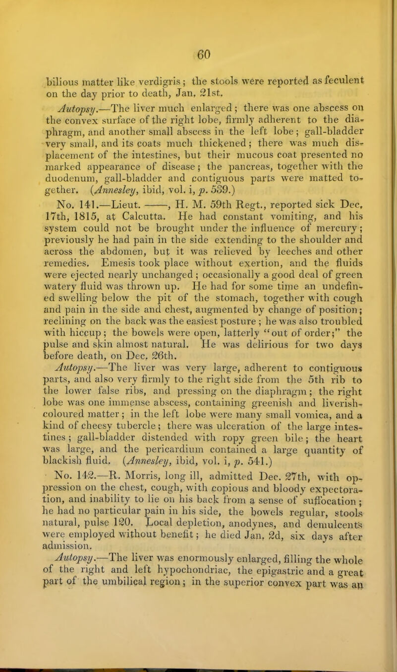 bilious matter like verdigris ; the stools were reported as feculent on the day prior to death, Jan, 21st. Autopsy.—The liver much enlarged ; there was one abscess on the convex surface of the right lobe, firmly adherent to the dia* phragm, and another small abscess in the left lobe; gall-bladder very small, and its coats much thickened; there was much dis- placement of the intestines, but their mucous coat presented no marked appearance of disease; the pancreas, together with the duodenum, gall-bladder and contiguous parts were matted to- gether. (Annesley, ibid, vol. i, p. 539.) No. 141.—Lieut. , H. M. 59th Regt., reported sick Dec, 17th, 1815, at Calcutta. He had constant vomiting, and his system could not be brought under the influence of mercury; previously he had pain in the side extending to the shoulder and across the abdomen, but it was relieved by leeches and other remedies. Emesis took place without exertion, and the fluids were ejected nearly unchanged ; occasionally a good deal of green watery fluid was thrown up. He had for some tune an undefin- ed swelling below the pit of the stomach, together with cough and pain in the side and chest, augmented by change of position; reclining on the back was the easiest posture ; he was also troubled with hiccup; the bowels were open, latterly “out of order;” the pulse and skin almost natural. He was delirious for two days before death, on Dec, 26th. Autopsy.—The liver was very large, adherent to contiguous parts, and also very firmly to the right side from the 5th rib to the lower false ribs, and pressing on the diaphragm; the right lobe was one immense abscess, containing greenish and liverish- coloured matter; in the left lobe were many small vomica, and a kind of cheesy tubercle; there was ulceration of the large intes- tines ; gall-bladder distended with ropy green bile; the heart was large, and the pericardium contained a large quantity of blackish fluid. (.Annesley, ibid, vol. i, p. 541.) No. 142.—R. Morris, long ill, admitted Dec. 27th, with op- pression on the chest, cough, with copious and bloody expectora- tion, and inability to lie on his back from a sense of suffocation ; he had no particular pain in his side, the bowels regular, stools natural, pulse 120. Local depletion, anodynes, and demulcents were employed without benefit; he died Jan, 2d, six days after admission. Autopsy.—The liver was enormously enlarged, filling the whole of the right and left hypochondriac, the epigastric and a great part of the umbilical region; in the superior convex part was an