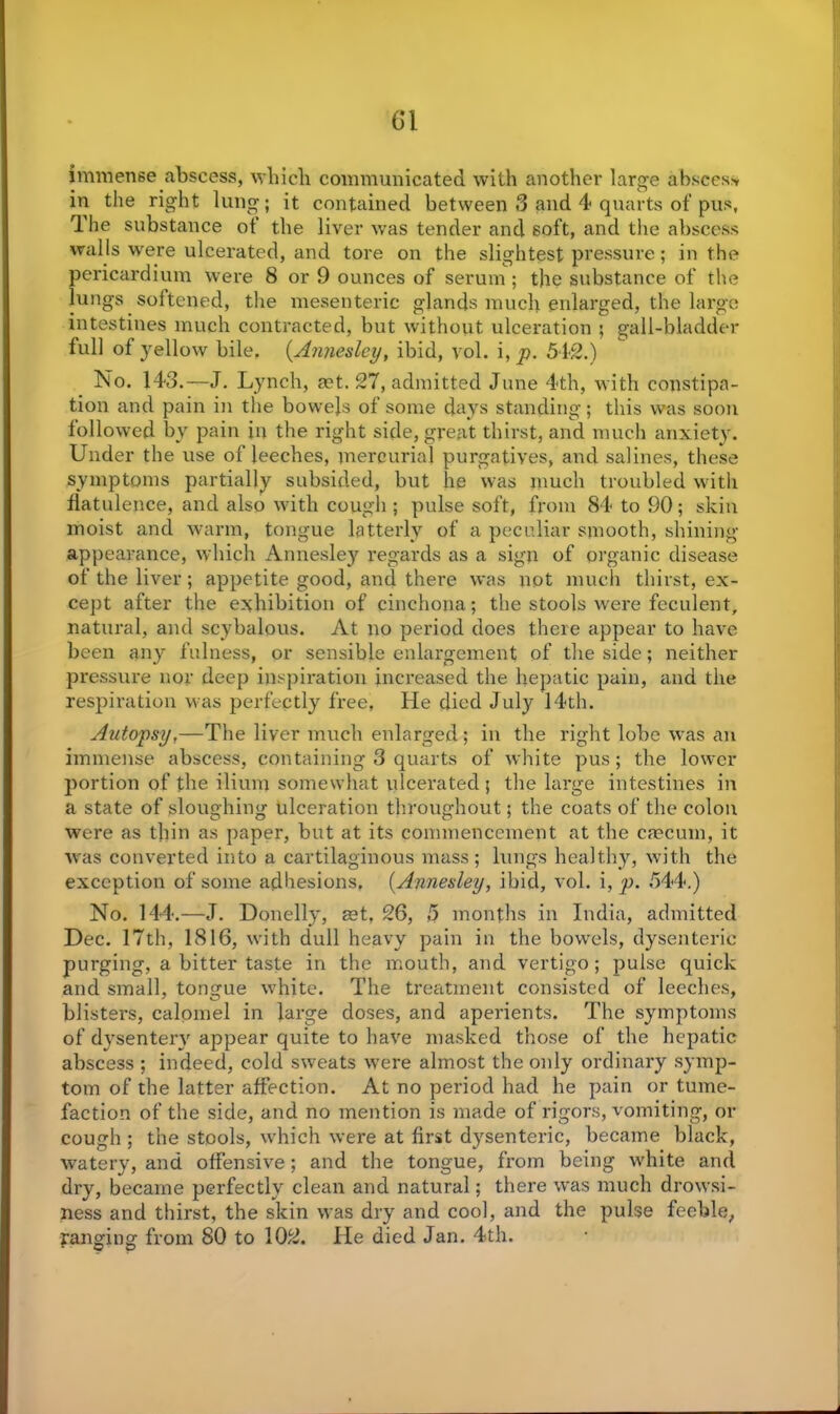 immense abscess, which communicated with another large absces> in the right lung; it contained between 3 and 4 quarts of pus. The substance ot‘ the liver was tender and soft, and the abscess walls were ulcerated, and tore on the slightest pressure; in the pericardium were 8 or 9 ounces of serum ; the substance of the lungs softened, the mesenteric glands much enlarged, the large intestines much contracted, but without ulceration ; gall-bladder full of yellow bile, (Annesley, ibid, yol. i, p. 542.) No. 143.—J. Lynch, set. 27, admitted June 4th, with constipa- tion and pain in the bowels of some days standing; this was soon followed by pain in the right side, great thirst, and much anxiety. Under the use of leeches, mercurial purgatives, and salines, these symptoms partially subsided, but he was much troubled with flatulence, and also with cough ; pulse soft, from 84 to 90; skin moist and warm, tongue latterly of a peculiar smooth, shining- appearance, which Annesley regards as a sign of organic disease of the liver; appetite good, and there was not much thirst, ex- cept after the exhibition of cinchona; the stools were feculent, natural, and scybalous. At no period does there appear to have been any fulness, or sensible enlargement of the side; neither pressure nor deep inspiration increased the hepatic pain, and the respiration was perfectly free. He died July 14th. Autopsy,—The liver much enlarged; in the right lobe was an immense abscess, containing 3 quarts of white pus; the lower portion of the ilium somewhat ulcerated ; the large intestines in a state of sloughing ulceration throughout; the coats of the colon were as thin as paper, but at its commencement at the caecum, it was converted into a cartilaginous mass; lungs healthy, with the exception of some adhesions. [Annesley, ibid, vol. i, p. 544.) No. 144.—J. Donelly, set, 26, 5 months in India, admitted Dec. 17th, 1816, with dull heavy pain in the bowels, dysenteric purging, a bitter taste in the mouth, and vertigo ; pulse quick and small, tongue white. The treatment consisted of leeches, blisters, calomel in large doses, and aperients. The symptoms of dysentery appear quite to have masked those of the hepatic abscess ; indeed, cold sweats were almost the only ordinary symp- tom of the latter affection. At no period had he pain or tume- faction of the side, and no mention is made of rigors, vomiting, or cough ; the stools, which were at first dysenteric, became black, watery, and offensive; and the tongue, from being white and dry, became perfectly clean and natural; there was much drowsi- ness and thirst, the skin was dry and cool, and the pulse feeble, yanging from 80 to 102. He died Jan. 4th.