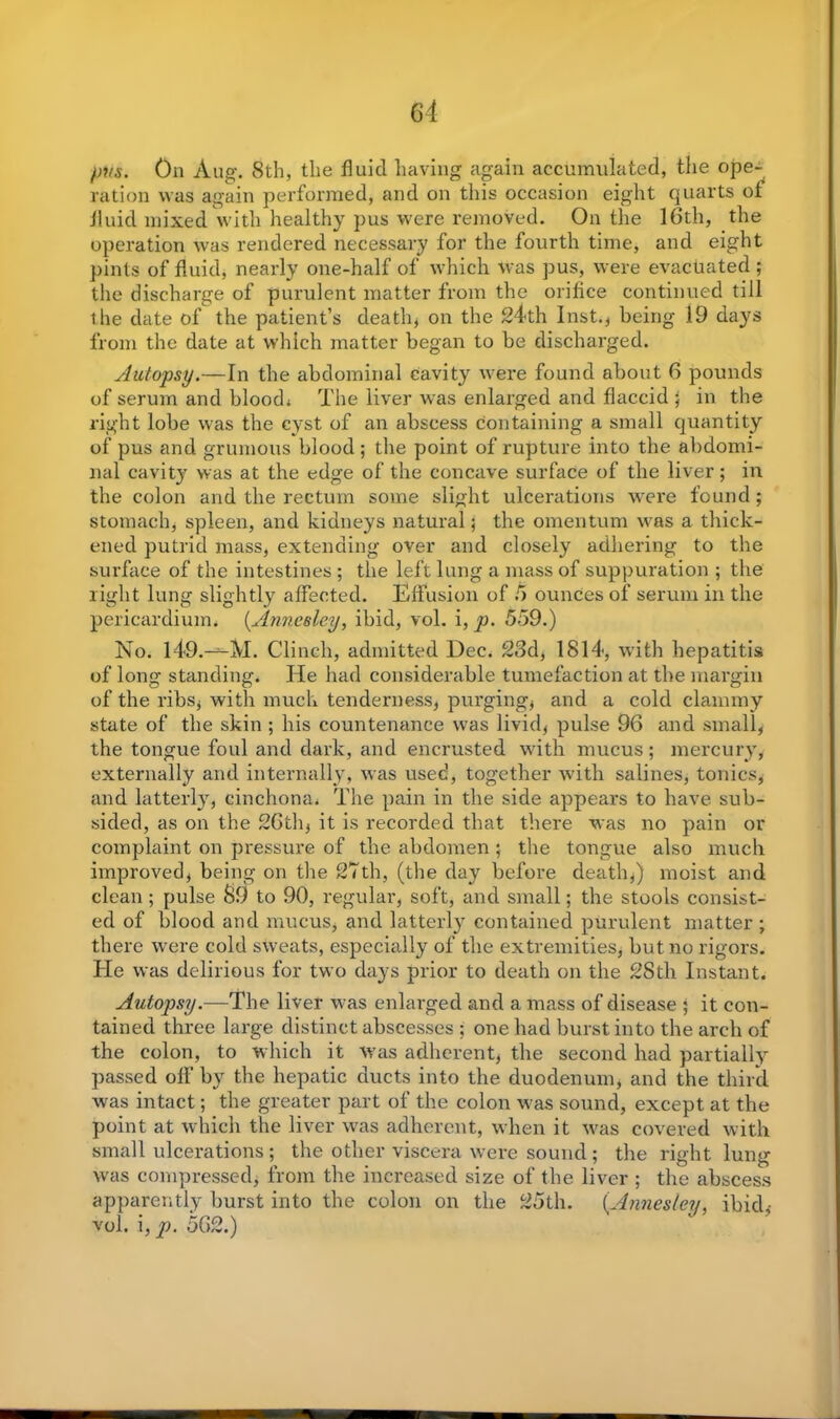 pvs. On Aug-. 8th, the fluid having again accumulated, the ope- ration was again performed, and on this occasion eight quarts ot fluid mixed with healthy pus were removed. On the 16th, the operation was rendered necessary for the fourth time, and eight pints of fluid, nearly one-half of which was pus, were evacuated ; the discharge of purulent matter from the orifice continued till the date of the patient’s death, on the 24th Inst.* being 19 days from the date at which matter began to be discharged. Autopsy.—In the abdominal cavity were found about 6 pounds of serum and blood* The liver was enlarged and flaccid ; in the right lobe was the cyst of an abscess Containing a small quantity of pus and grumous blood ; the point of rupture into the abdomi- nal cavity was at the edge of the concave surface of the liver; in the colon and the rectum some slight ulcerations were found ; stomach, spleen, and kidneys natural; the omentum was a thick- ened putrid mass, extending over and closely adhering to the surface of the intestines ; the left lung a mass of suppuration ; the right lung slightly affected. Effusion of 5 ounces of serum in the pericardium. (Anneeley, ibid, vol. i, p. 559.) No. l49.-^-M. Clinch, admitted Dec. 23d, 1814, with hepatitis of long standing. He had considerable tumefaction at the margin of the ribs* with much tenderness, purging* and a cold clammy state of the skin ; his countenance was livid* pulse 96 and small, the tongue foul and dark, and encrusted with mucus; mercury, externally and internally, was used, together with salines, tonics, and latterly, cinchona* The pain in the side appears to have sub- sided, as on the 26th* it is recorded that there was no pain or complaint on pressure of the abdomen ; the tongue also much improved* being on the 27th, (the day before death*) moist and clean; pulse 39 to 90, regular, soft, and small; the stools consist- ed of blood and mucus* and latterly contained purulent matter ; there were cold sweats, especially of the extremities, but no rigors. He was delirious for two days prior to death on the 28th Instant. Autopsy.—The liver was enlarged and a mass of disease ; it con- tained three large distinct abscesses ; one had burst into the arch of the colon, to which it Was adherent, the second had partially passed off by the hepatic ducts into the duodenum, and the third was intact; the greater part of the colon w'as sound, except at the point at which the liver was adherent, when it w^as covered with small ulcerations ; the other viscera were sound ; the right lung W'as compressed, from the increased size of the liver ; the abscess apparently burst into the colon on the 25th. (.Annesley, ibid,- vol. i, p. 562.)