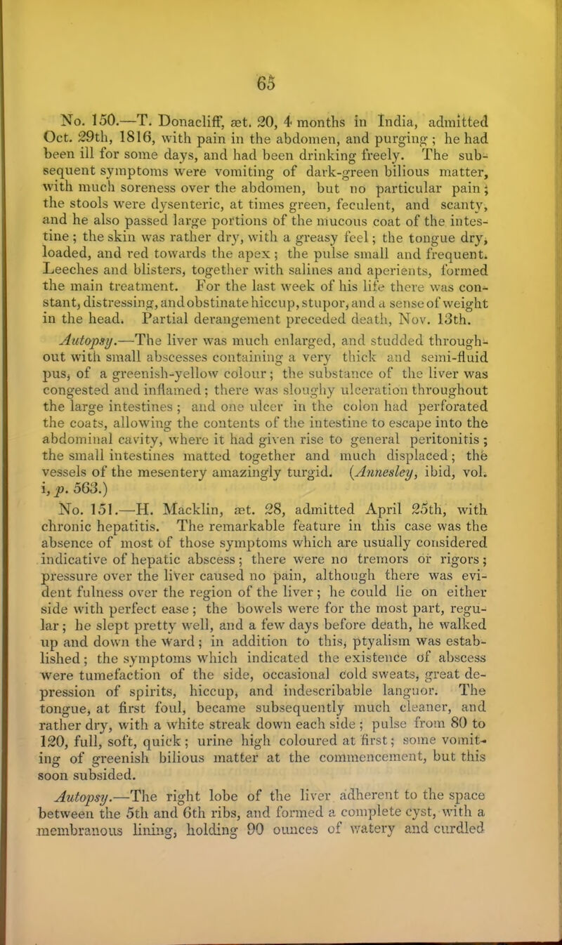 No. 150.—T. DonaclifF, set. 20, 4 months in India, admitted Oct. 29th, 1816, with pain in the abdomen, and purging ; he had been ill for some days, and had been drinking freely. The sub- sequent symptoms were vomiting of dark-green bilious matter, with much soreness over the abdomen, but no particular pain; the stools were dysenteric, at times green, feculent, and scanty, and he also passed large portions of the mucous coat of the intes- tine ; the skin was rather dry, with a greasy feel; the tongue dry, loaded, and red towards the apex ; the pulse small and frequent. Leeches and blisters, together with salines and aperients, formed the main treatment. For the last week of his life there was con- stant, distressing, andobstinate hiccup, stupor, and a sense of weight in the head. Partial derangement preceded death, Nov. 13th. Autopsy.—The liver was much enlarged, and studded through- out with small abscesses containing a verv thick and semi-fluid pus, of a greenish-yellow colour; the substance of the liver was congested and inflamed; there was sloughy ulceration throughout the large intestines ; and one ulcer in the colon had perforated the coats, allowing the contents of the intestine to escape into the abdominal cavity, where it had given rise to general peritonitis ; the small intestines matted together and much displaced; the vessels of the mesentery amazingly turgid. (Annesley, ibid, vol. i, p. 563.) No. 151.—H. Macklin, aet. 28, admitted April 25th, with chronic hepatitis. The remarkable feature in this case was the absence of most of those symptoms which are usually considered indicative of hepatic abscess; there were no tremors or rigors; pressure over the liver caused no pain, although there was evi- dent fulness over the region of the liver ; he could lie on either side with perfect ease ; the bowels were for the most part, regu- lar ; he slept pretty well, and a few days before death, he walked up and down the ward; in addition to this, ptyalism was estab- lished ; the symptoms which indicated the existence of abscess were tumefaction of the side, occasional Cold sweats, great de- pression of spirits, hiccup, and indescribable languor. The tongue, at first foul, became subsequently much cleaner, and rather dry, with a white streak down each side ; pulse from 80 to 120, full, soft, quick; urine high coloured at first; some vomit- ing of greenish bilious matter at the commencement, but this soon subsided. Autopsy.—The right lobe of the liver adherent to the space between the 5th and 6th ribs, and formed a complete cyst, with a membranous lining, holding 90 ounces of watery and curdled
