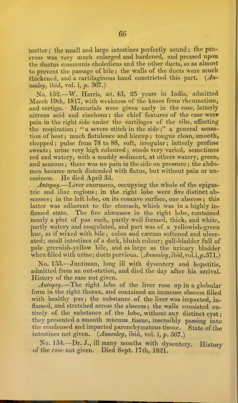 matter; the small and large intestines perfectly sotind ; the pan- creas was very much enlarged and hardened, and pressed upon the ductus communis choledicus and the other ducts, so as almost to prevent the passage of bile; the walls of the ducts were much thickened, and a cartilaginous band constricted this part. (.An- nesley, ibid, vol. i, p. 567.) No. 152.—W. Harris, set. 45, 25 years in India, admitted March 19th, 1817, with weakness of the knees from rheumatism, and vertigo. Mercurials were given early in the case, latterly nitrous acid and cinchona ; the chief features of the case were pain in the right side under the cartilages of the ribs, affecting the respiration ; “ a severe stitch in the side a general sensa- tion of heat 5 much flatulence and hiccup ; tongue clean, smooth, chopped; pulse from 78 to 88, soft, irregular; latterly profuse sweats ; urine very high coloured ; stools very varied, sometimes red and watery, with a muddy sediment, at others watery, green, and mucous; there was no pain in the side on pressure ; the abdo- men became much distended with flatus, but without pain or un- easiness. He died April 5d. Autopsy.—Liver enormous, occupying the whole of the epigas- tric and iliac regions; in the right lobe were five distinct ab- scesses ; in the left lobe, on its concave surface, one abscess \ this latter was adherent to the stomach, which was in a highly in- flamed state. The five abscesses in the right lobe, contained nearly a pint of pus each, partly well formed, thick, and white, partly watery and coagulated, and part was of a yellowish-green hue, as if mixed with bile; colon and caecum softened and ulcer- ated; small intestines of a dark, bluish colour; gall-bladder full of pale greenish-yellow bile, and as large as the urinary bladder when filled with urine; ducts pervious. {Annesley,ibid,vol.\,p,571.) No. 153.—Juntiman, long ill with dysentery and hepatitis, admitted from an out-station, and died the day after his arrival. History of the case not given. Autopsy.—The right lobe of the liver rose up in a globular form in the right thorax, and contained an immense abscess filled with healthy pus; the substance of the liver was impacted, in- flamed, and stretched across the abscess ; the walls consisted en- tirely of the substance of the lobe, without any distinct cyst; they presented a smooth mlicous tissue, insensibly passing into the condensed and impacted parenchymatous tissue. State of the intestines not given. (Annesley, ibid, vol. i, p. 567.) No. 154.—Dr. J., ill many months with dysentery. History of the case not given. Died Sept. 17th, 1821.