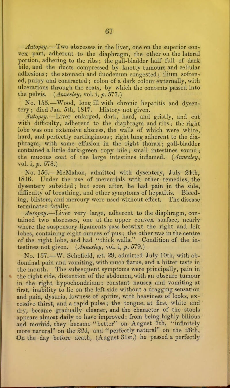 Autopsy.—Two abscesses in the liver, one on the superior con- vex part, adherent to the diaphragm, the other on the lateral portion, adhering to the ribs; the gall-bladder half full of dark bile, and the ducts compressed by knotty tumours and cellular adhesions ; the stomach and duodenum congested; ilium soften- ed, pulpy and contracted ; colon of a dark colour externally, with ulcerations through the coats, by which the contents passed into the pelvis. (Annesley, vol. i, p. 577.) No. 155.—Wood, long ill with chronic hepatitis and dysen- tery ; died Jan. 5th, 1817. History not given. Autopsy.—Liver enlarged, dark, hard, and gristly, and cut with difficulty, adherent to the diaphragm and ribs; the right lobe was one extensive abscess, the walls of which were white, hard, and perfectly cartilaginous ; right lung adherent to the dia- phragm, with some effusion in the right thorax; gall-bladder contained a little dark-green ropy bile ; small intestines sound; the mucous coat of the large intestines inflamed. (Annesley, vol. i,p. 578.) No. 156.—McMahon, admitted with dysentery, July 24th, 1816. Under the use of mercurials with other remedies, the dysentery subsided; but soon after, he had pain in the side, difficulty of breathing, and other symptoms of hepatitis. Bleed- ing, blisters, and mercury were used without effect. The disease terminated fatally. Autopsy.—Liver very large, adherent to the diaphragm, con- tained two abscesses, one at the upper convex surface, nearly where the suspensory ligaments pass betwixt the right and left lobes, containing eight ounces of pus; the other was in the centre of the right lobe, and had “thick walls.” Condition of the in- testines not given. (Annesley, vol. i, p. 579.) No. 157.—W. Schofield, set. 29, admitted July 10th, with ab- dominal pain and vomiting, with much flatus, and a bitter taste in the mouth. The subsequent symptoms were principally, pain in ■ the right side, distention of the abdomen, with an obscure tumour in the right hypochondrium; constant nausea and vomiting at first, inability to lie on the left side without a dragging sensation and pain, dysuria, lowness of spirits, with heaviness of looks, ex- cessive thirst, and a rapid pulse; the tongue, at first white and dry, became gradually cleaner, and the character of the stools appears almost daily to have improved; from being highly bilious and morbid, they became “better” on August 7th, “infinitely more natural” on the 22d, and “perfectly natural ’ on the 26th. On the day before death, (August 31st,) he passed a perfectly