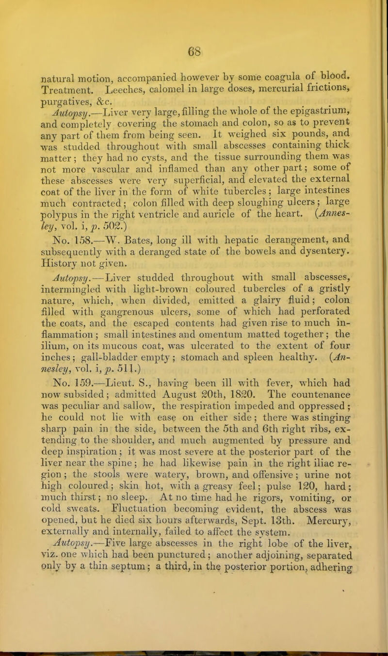 6S natural motion, accompanied however by some coagula of blood. Treatment. Leeches, calomel in large doses, mercurial frictions, purgatives, &c. Autopsy.—Liver very large, filling the whole of the epigastrium, and completely covering the stomach and colon, so as to prevent any part of them from being seen. It weighed six pounds, and was studded throughout with small abscesses containing tlxick matter; they had no cysts, and the tissue surrounding them was not more vascular and inflamed than any other part; some of these abscesses were very superficial, and elevated the external coat, of the liver in the form of white tubercles ; large intestines much contracted; colon filled with deep sloughing ulcers; large polypus in the right ventricle and auricle of the heart. (Annes- ley, vol. i, p. 502.) No. 158.—W. Bates, long ill with hepatic derangement, and subsequently with a deranged state of the bowels and dysentery. History not given. Autopsy.—Liver studded throughout with small abscesses, intermingled with light-brown coloured tubercles of a gristly nature, which, when divided, emitted a glairy fluid; colon filled with gangrenous ulcers, some of which had perforated the coats, and the escaped contents had given rise to much in- flammation ; small intestines and omentum matted together ; the ilium, on its mucous coat, was ulcerated to the extent of four inches; gall-bladder empty ; stomach and spleen healthy. (An- nesley, vol. i, p. 511.) No. 159.—Lieut. S., having been ill with fever, which had now subsided; admitted August 20th, 1820. The countenance was peculiar and sallow, the respiration impeded and oppressed ; he could not lie with ease on either side; there was stinging sharp pain in the side, between the 5th and 6th right ribs, ex- tending to the shoulder, and much augmented by pressure and deep inspiration; it was most severe at the posterior part of the liver near the spine; he had likewise pain in the right iliac re- gion ; the stools were watery, brown, and offensive; urine not high coloured; skin hot, with a greasy feel; pulse 120, hard; much thirst; no sleep. At no time had he rigors, vomiting, or cold sweats. Fluctuation becoming evident, the abscess was opened, but he died six hours afterwards, Sept. 13th. Mercury, externally and internally, failed to affect the system. Autopsy.—Five large abscesses in the right lobe of the liver, viz. one which had been punctured ; another adjoining, separated only by a thin septum; a third, in the posterior portion, adhering