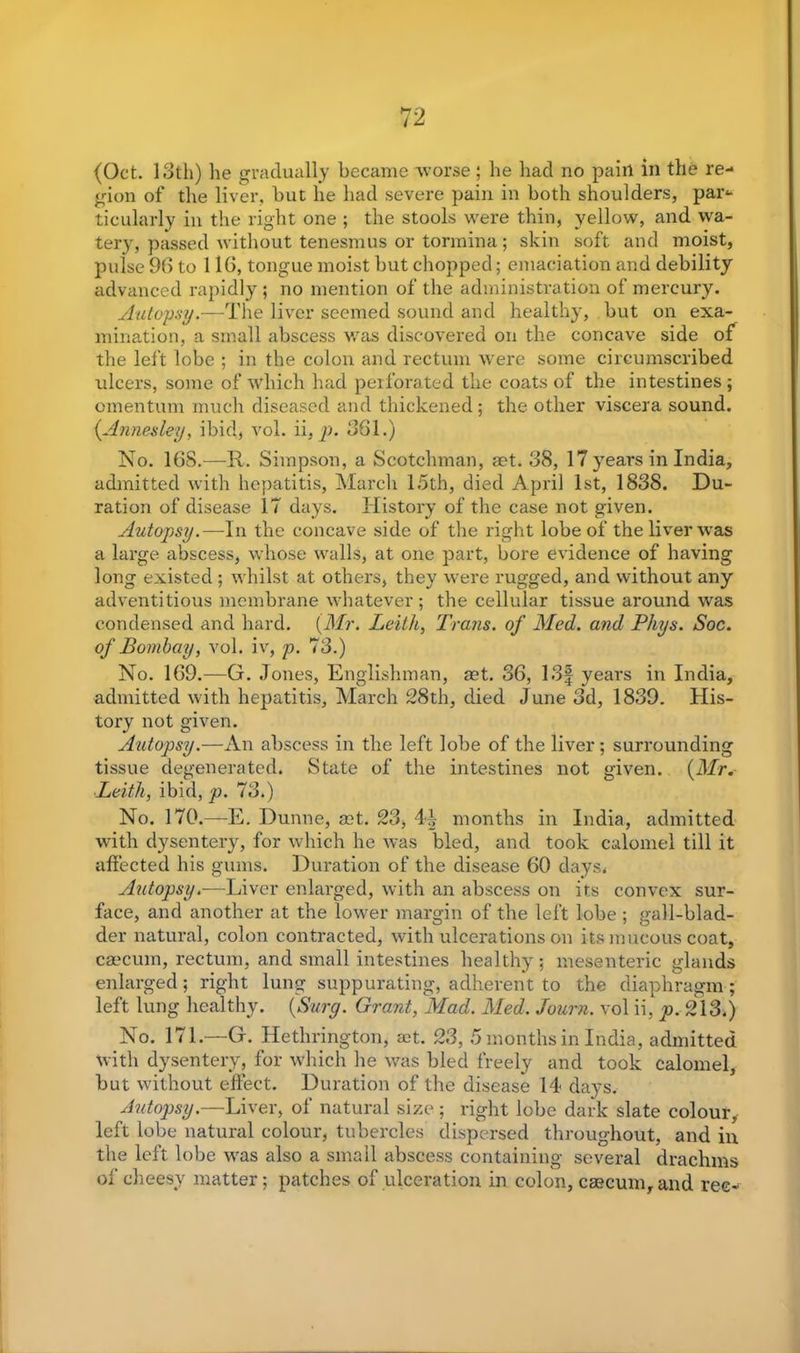 (Oct. 13th) lie gradually became worse ; lie bad no pain in the re- gion of the liver, but he had severe pain in both shoulders, part- icularly in the right one ; the stools were thin, yellow, and wa- tery, passed without tenesmus or tormina; skin soft and moist, pulse 93 to 116, tongue moist but chopped; emaciation and debility advanced rapidly ; no mention of the administration of mercury. Autopsy.—The liver seemed sound and healthy, but on exa- mination, a small abscess was discovered on the concave side of the left lobe ; in the colon and rectum were some circumscribed ulcers, some of which had perforated the coats of the intestines ; omentum much diseased and thickened; the other viscera sound. (Annesley, ibid, vol. ii, p. 361.) No. 16S.—R. Simpson, a Scotchman, set. 38, 17 years in India, admitted with hepatitis, March 15th, died April 1st, 1838. Du- ration of disease 17 days. History of the case not given. Autopsy.—In the concave side of the right lobe of the liver was a large abscess, whose walls, at one part, bore evidence of having long existed ; whilst at others, they were rugged, and without any adventitious membrane whatever; the cellular tissue around was condensed and hard. (Mr. Leith, Trails, of Med. and Phys. Soc. of Bombay, vol. iv, p. 73.) No. 169.—G. Jones, Englishman, set. 36, 13f years in India, admitted with hepatitis, March 28th, died June 3d, 1839. His- tory not given. Autopsy.—An abscess in the left lobe of the liver; surrounding tissue degenerated. State of the intestines not given. (Mr. Leith, ibid, p. 73.) No. 170.—E. Dunne, set. 23, 44 months in India, admitted with dysentery, for which he was bled, and took calomel till it affected his gums. Duration of the disease 60 days. Autopsy.—Liver enlarged, with an abscess on its convex sur- face, and another at the lower margin of the left lobe ; gall-blad- der natural, colon contracted, with ulcerations on its mucous coat, ca'cum, rectum, and small intestines healthy; mesenteric glands enlarged; right lung suppurating, adherent to the diaphragm; left lung healthy. (Surg. Grant, Mad. Med. Journ. vol ii, p. 213.) No. 171.—G. Hethrington, act. 23, 5 months in India, admitted with dysentery, for which he was bled freely and took calomel, but without effect. Duration of the disease 14 days. Autopsy.—Liver, of natural size; right lobe dark slate colour, left lobe natural colour, tubercles dispersed throughout, and in the left lobe was also a small abscess containing several drachms of cheesy matter; patches of ulceration in colon, caecum, and rec-