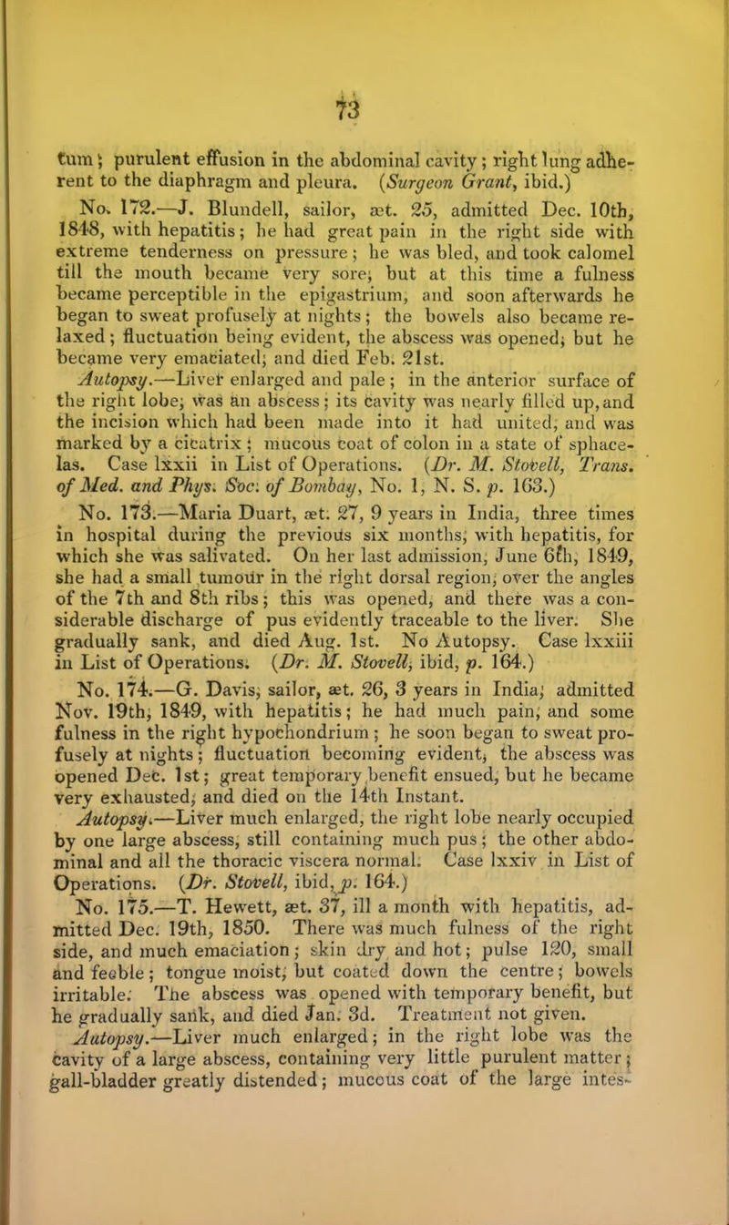 turn) purulent effusion in the abdominal cavity; right lung adhe- rent to the diaphragm and pleura. (Surgeon Grant, ibid.) No. 172.—J. Blundell, sailor, rnt. 25, admitted Dec. 10th, 1848, with hepatitis; he had great pain in the right side with extreme tenderness on pressure; he was bled, and took calomel till the mouth became very sore; but at this time a fulness became perceptible in the epigastrium, and soon afterwards he began to sweat profusely at nights; the bowels also became re- laxed ; fluctuation being evident, the abscess was opened; but he became very emaciated; and died Feb. 21st. Autopsy.—Li vet enlarged and pale; in the anterior surface of the right lobe; was an abscess; its cavity was nearly filled up,and the incision which had been made into it had united, and was marked by a cicatrix ; mucous coat of colon in a state of sphace- las. Case lxxii in List of Operations. {Dr. M. Stobell, Trans, of Med. and Phys; 'Soc: of Bombay, No. 1, N. S. p. 163.) No. 173.—Maria Duart, set. 27, 9 years in India, three times in hospital during the previous six months; with hepatitis, for which she was salivated. On her last admission; June 6?h, 1849, she had a small tumour in the right dorsal region, over the angles of the 7th and 8th ribs; this was opened, and there was a con- siderable discharge of pus evidently traceable to the liver. She gradually sank, and died Aug. 1st. No Autopsy. Case lxxiii in List of Operations. {Dr. M. Stovell, ibid, p. 164.) No. 174.—G. Davis; sailor, set. 26, 3 years in India; admitted Nov. 19th, 1849, with hepatitis; he had much pain, and some fulness in the right hvpochondrium ; he soon began to sweat pro- fusely at nights; fluctuation becoming evident* the abscess was opened Dec. 1st; great temporary benefit ensued, but he became very exhausted; and died on the 14th Instant. Autopsy.—Liver much enlarged, the right lobe nearly occupied by one large abscess, still containing much pus; the other abdo- minal and all the thoracic viscera normal. Case Ixxiv in List of Operations. {Dr. Stovell, ibid,p. 164.) No. 175.—T. Hewett, aet. 37, ill a month with hepatitis, ad- mitted Dec. 19th, 1850. There was much fulness of the right side, and much emaciation; skin dry and hot; pulse 120, small and feeble; tongue moist, but coated down the centre; bowels irritable; The abscess was opened with temporary benefit, but he gradually sank, and died Jan. 3d. Treatment not given. Autopsy.—Liver much enlarged; in the right lobe was the Cavity of a large abscess, containing very little purulent matter ; gall-bladder greatly distended; mucous coat of the large inte's-