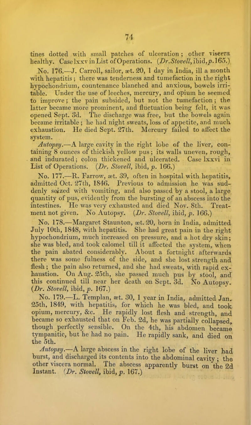 tines dotted with small patches of ulceration ; other viseera healthy. Caselxxv inList of Operations. {Dr.Stovell, ibid, p. 165.) No, 176.—J. Carroll, sailor, aet. 20, 1 day in India, ill a month with hepatitis ; there was tenderness and tumefaction in the right hypochondrium, countenance blanched and anxious, bowels irri- table. Under the use of leeches, mercury, and opium he seemed to improve; the pain subsided, but not the tumefaction; the latter became more prominent, and fluctuation being felt, it was opened Sept. 3d. The discharge was free, but the bowels again became irritable ; he had night sweats, loss of appetite, and much exhaustion. He died Sept. 27th. Mercury failed to affect the system. Autopsy.—A large cavity in the right lobe of the liver, con- taining 8 ounces of thickish yellow pus ; its wralls uneven, rough, and indurated; colon thickened and ulcerated. Case lxxvi in List of Operations. {Dr. Stovell, ibid, p. 166.) No. 177.—R. Farrow, jet. 39, often in hospital with hepatitis, admitted Oct. 27th, 1846. Previous to admission he was sud- denly seized with vomiting, and also passed by a stool, a large quantity of pus, evidently from the bursting of an abscess into the intestines. Pie was very exhausted and died Nov. 8th. PTeat- ment not given. No Autopsy. {Dr. Stovell, ibid, p. 166.) No. 178.—Margaret Staunton, aet. 20, born in India, admitted July 10th, 1848, with hepatitis. She had great pain in the right hypochondrium, much increased on pressure, and a hot dry skin; she was bled, and took calomel till it affected the system, when the pain abated considerably. About a fortnight afterwards there was some fulness of the side, and she lost strength and flesh; the pain also returned, and she had sweats, with rapid ex- haustion. On Aug. 25th, she passed much pus by stool, and this continued till near her death on Sept. 3d. No Autopsy. {Dr. Stovell, ibid, p. 167.) No. 179.—L. Templan, set. 30, 1 year in India, admitted Jan. 25th, 1849, with hepatitis, for which he was bled, and took opium, mercury, &c. He rapidly lost flesh and strength, and became so exhausted that on Feb. 2d, he was partially collapsed, though perfectly sensible. On the 4th, his abdomen became tympanitic, but he had no pain. He rapidly sank, and died on the 5th. Autopsy.—A large abscess in the right lobe of the liver had burst, and discharged its contents into the abdominal cavity ; the other viscera normal. The abscess apparently burst on the 2d Instant. (Dr. Stovell, ibid, p. 167.)