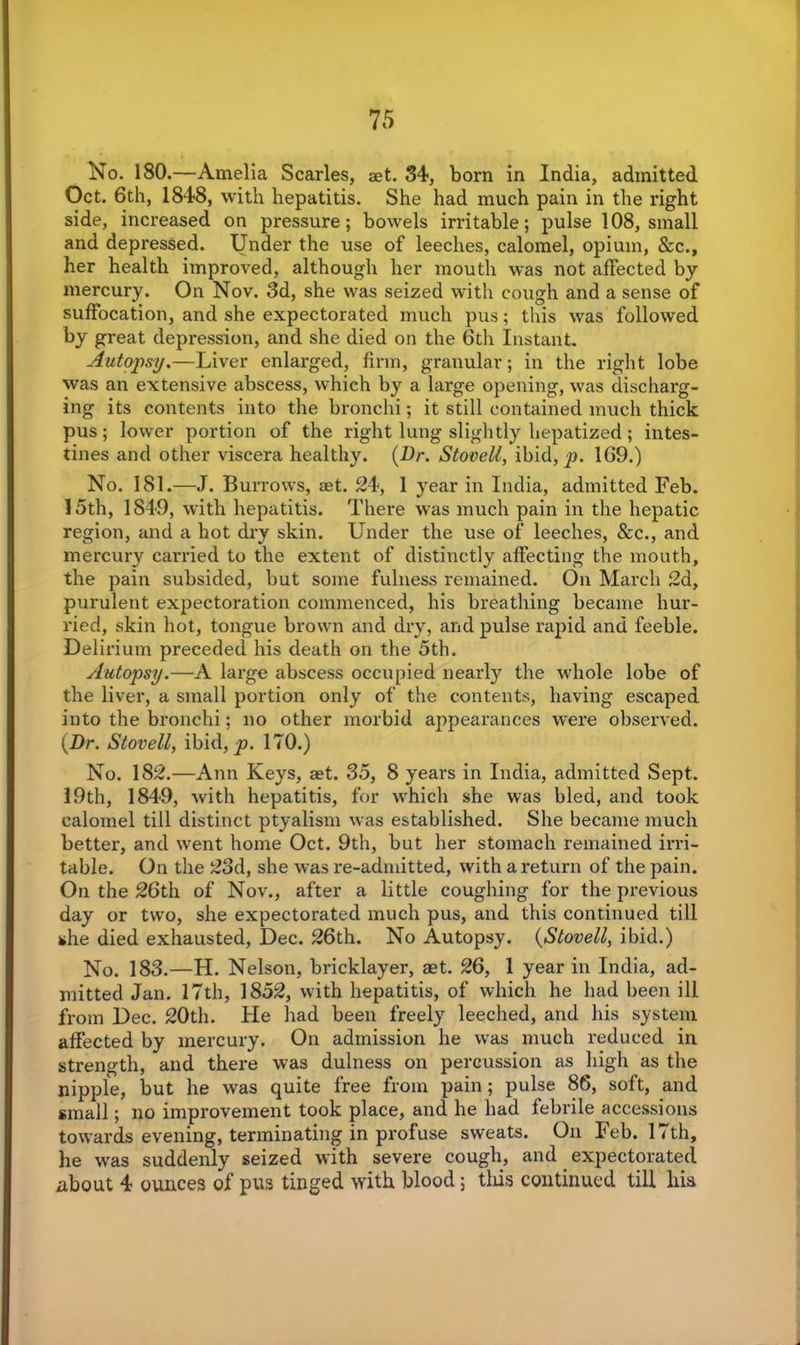 No. 180.—Amelia Scarles, aet. 34, born in India, admitted Oct. 6th, 1848, with hepatitis. She had much pain in the right side, increased on pressure; bowels irritable; pulse 108, small and depressed. Under the use of leeches, calomel, opium, &c., her health improved, although her mouth was not affected by mercury. On Nov. 3d, she was seized with cough and a sense of suffocation, and she expectorated much pus; this was followed by great depression, and she died on the 6th Instant. Autopsy.—Liver enlarged, firm, granular; in the right lobe was an extensive abscess, which by a large opening, was discharg- ing its contents into the bronchi; it still contained much thick pus; lower portion of the right lung slightly hepatized; intes- tines and other viscera healthy. (Dr. StoveU, ibid, ja. 169.) No. 181.—J. Burrows, set. 24, 1 year in India, admitted Feb. 15th, 1849, with hepatitis. There was much pain in the hepatic region, and a hot dry skin. Under the use of leeches, &c., and mercury carried to the extent of distinctly affecting the mouth, the pain subsided, but some fulness remained. On March 2d, purulent expectoration commenced, his breathing became hur- ried, skin hot, tongue brown and dry, and pulse rapid and feeble. Delirium preceded his death on the 5th. Autopsy.—A large abscess occupied nearly the whole lobe of the liver, a small portion only of the contents, having escaped into the bronchi; no other morbid appearances were observed. (Dr. Stovell, ibid, p. 170.) No. 182.—Ann Keys, aet. 35, 8 years in India, admitted Sept. 19th, 1849, with hepatitis, for which she was bled, and took calomel till distinct ptyalism was established. She became much better, and went home Oct. 9th, but her stomach remained irri- table. On the 23d, she was re-admitted, with a return of the pain. On the 26th of Nov., after a little coughing for the previous day or two, she expectorated much pus, and this continued till she died exhausted, Dec. 26th. No Autopsy. (StoveU, ibid.) No. 183.—H. Nelson, bricklayer, aet. 26, 1 year in India, ad- mitted Jan. 17th, 1852, with hepatitis, of which he had been ill from Dec. 20th. He had been freely leeched, and his system affected by mercury. On admission he was much reduced in strength, and there was dulness on percussion as high as the nipple, but he was quite free from pain; pulse 86, soft, and small; no improvement took place, and he had febrile accessions towards evening, terminating in profuse sweats. On Feb. 17th, he was suddenly seized with severe cough, and expectorated about 4 ounces of pus tinged with blood; tliis continued till his