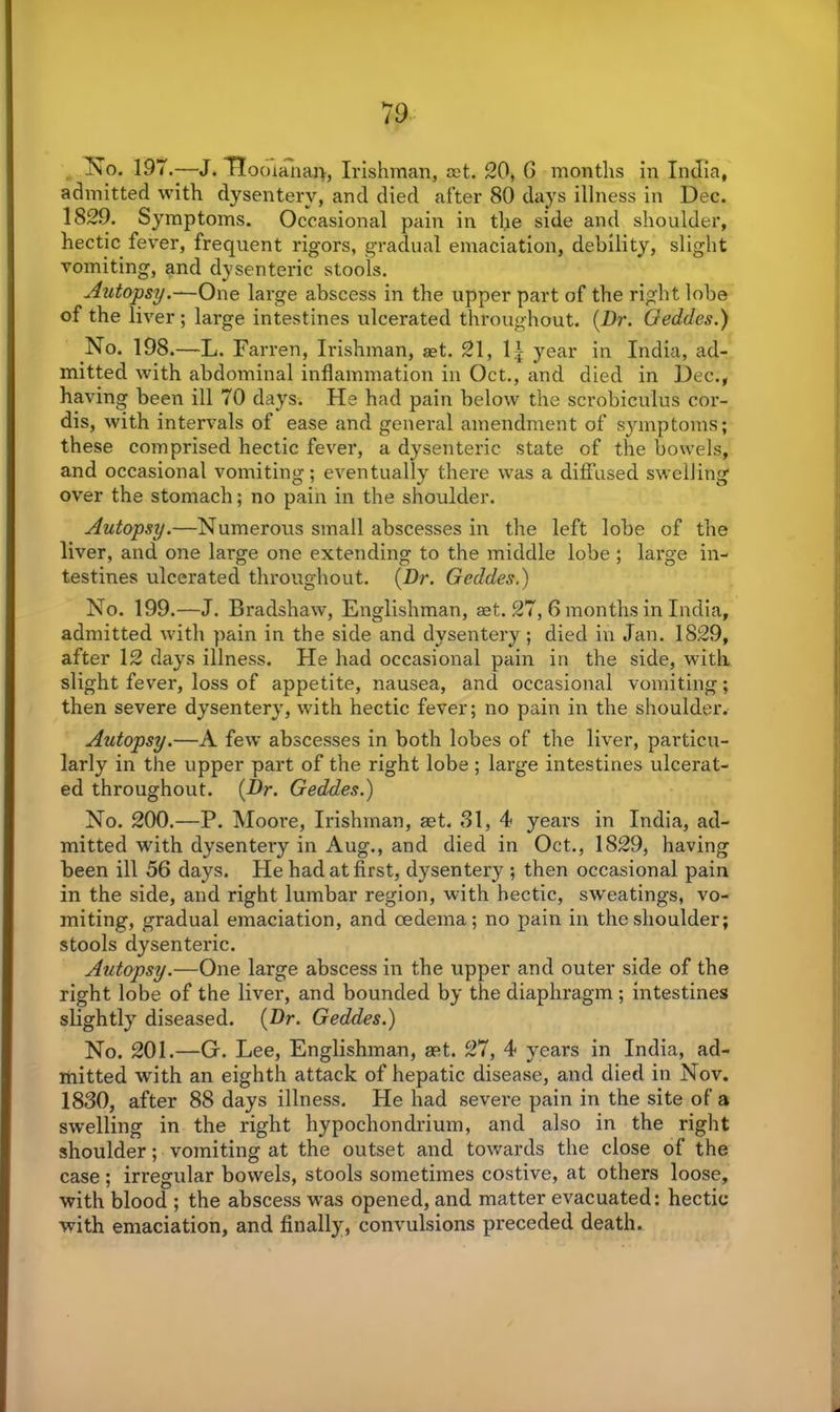 No. 197.—J. TTooianaj), Irishman, ret. 20, 6 months in India, admitted with dysentery, and died after 80 days illness in Dec. 1829. Symptoms. Occasional pain in the side and shoulder, hectic fever, frequent rigors, gradual emaciation, debility, slight vomiting, and dysenteric stools. Autopsy.—One large abscess in the upper part of the right lobe of the liver; large intestines ulcerated throughout. (.Dr. Oeddes.) No. 198.—L. Farren, Irishman, aet. 21, 1A year in India, ad- mitted with abdominal inflammation in Oct., and died in Dec., having been ill 70 days. He had pain below the scrobiculus cor- dis, with intervals of ease and general amendment of symptoms; these comprised hectic fever, a dysenteric state of the bowels, and occasional vomiting; eventually there was a diffused swelling over the stomach; no pain in the shoulder. Autopsy.—Numerous small abscesses in the left lobe of the liver, and one large one extending to the middle lobe ; large in- testines ulcerated throughout. (Dr. Geddes.) No. 199.—J. Bradshaw, Englishman, set. 27, 6 months in India, admitted with pain in the side and dysentery ; died in Jan. 1829, after 12 days illness. He had occasional pain in the side, with slight fever, loss of appetite, nausea, and occasional vomiting; then severe dysentery, with hectic fever; no pain in the shoulder. Autopsy.—A few abscesses in both lobes of the liver, particu- larly in the upper part of the right lobe ; large intestines ulcerat- ed throughout. (Dr. Geddes.) No. 200.—P. Moore, Irishman, ast. 81, 4 years in India, ad- mitted with dysentery in Aug., and died in Oct., 1829, having been ill 56 days. He had at first, dysentery ; then occasional pain in the side, and right lumbar region, with hectic, sweatings, vo- miting, gradual emaciation, and oedema; no pain in the shoulder; stools dysenteric. Autopsy.—One large abscess in the upper and outer side of the right lobe of the liver, and bounded by the diaphragm ; intestines slightly diseased. (Dr. Geddes.) No. 201.—G. Lee, Englishman, aet. 27, 4 years in India, ad- mitted with an eighth attack of hepatic disease, and died in Nov. 1830, after 88 days illness. He had severe pain in the site of a swelling in the right hypochondrium, and also in the right shoulder; vomiting at the outset and towards the close of the case ; irregular bowels, stools sometimes costive, at others loose, with blood ; the abscess w'as opened, and matter evacuated: hectic with emaciation, and finally, convulsions preceded death.
