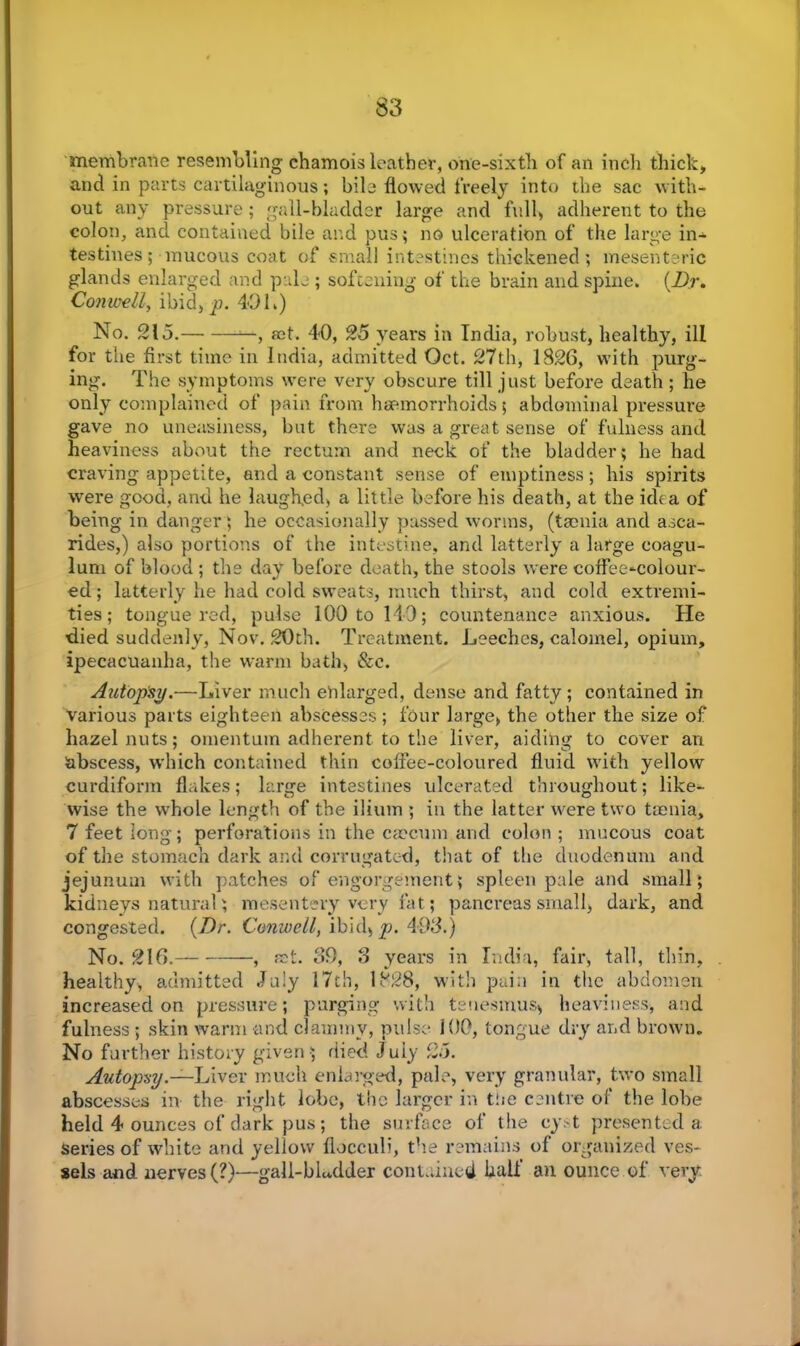 membrane resembling chamois leather, one-sixth of an inch thick, and in parts cartilaginous; bile flowed freely into the sac with- out any pressure; gall-bladder large and full, adherent to the colon, and contained bile and pus; no ulceration of the large in- testines ; mucous coat of small intestines thickened; mesenteric glands enlarged and pale ; softening of the brain and spine. (Dr. Con well, ibid, p. 40 L) No. 215. —, act. 40, 25 years in India, robust, healthy, ill for the first time in India, admitted Oct. 27th, 1826, with purg- ing. The symptoms were very obscure till just before death; he only complained of pain from haemorrhoids $ abdominal pressure gave no uneasiness, but there was a great sense of fulness and heaviness about the rectum and neck of the bladder; he had craving appetite, and a constant sense of emptiness; his spirits were good, and he laughed, a little before his death, at the idea of being in danger; he occasionally passed worms, (taenia and asca- rides,) also portions of the intestine, and latterly a large coagu- lum of blood ; the day before death, the stools were coffee^colour- ed; latterly he had cold sweats, much thirst, and cold extremi- ties; tongue red, pulse 100 to 140; countenance anxious. He died suddenly, Nov. 20th. Treatment. Leeches, calomel, opium, ipecacuanha, the warm bath, See. Autopsy.—Liver much enlarged, dense and fatty; contained in various parts eighteen abscesses; four large, the other the size of hazelnuts; omentum adherent to the liver, aiding to cover an abscess, which contained thin coffee-coloured fluid with yellow curdiform flakes; large intestines ulcerated throughout; like- wise the whole length of the ilium ; in the latter wrere two taenia, 7 feet long; perforations in the caecum and colon ; mucous coat of the stomach dark and corrugated, that of the duodenum and jejunum with patches of engorgement; spleen pale and small; kidneys natural; mesentery very fat; pancreas small, dark, and congested. (Dr. Conwell, ibid, p. 493.) No. 216. , fat. 39, 3 years in India, fair, tall, thin, healthy, admitted July 17th, 1828, with pain in the abdomen increased on pressure; purging with tenesmus* heaviness, and fulness ; skin warm and clammy, pulse 100, tongue dry and brown. No further history given ; died Juiy 25. Autopsy.—Liver much enlarged, pale, very granular, two small abscesses in the right lobe, the larger in t!ie centre of the lobe held 4 ounces of dark pus; the surface of the cyst presented a series of white and yellow flocculi, the remains of organized ves- sels and nerves (?)—gall-bLdder contained half an ounce of very